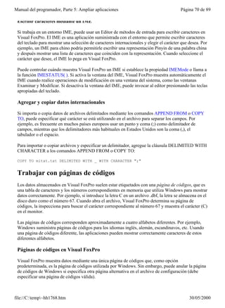 Manual del programador, Parte 5: Ampliar aplicaciones                                     Página 70 de 89

 Escribir caracteres mediante un IME

 Si trabaja en un entorno IME, puede usar un Editor de métodos de entrada para escribir caracteres en
 Visual FoxPro. El IME es una aplicación suministrada con el entorno que permite escribir caracteres
 del teclado para mostrar una selección de caracteres internacionales y elegir el carácter que desea. Por
 ejemplo, un IME para chino podría permitirle escribir una representación Pinyin de una palabra china
 y después mostrar una lista de caracteres que coinciden con la representación. Cuando seleccione el
 carácter que desee, el IME lo pega en Visual FoxPro.

 Puede controlar cuándo muestra Visual FoxPro un IME si establece la propiedad IMEMode o llama a
 la función IMESTATUS( ). Si activa la ventana del IME, Visual FoxPro muestra automáticamente el
 IME cuando realice operaciones de modificación en una ventana del sistema, como las ventanas
 Examinar y Modificar. Si desactiva la ventana del IME, puede invocar al editor presionando las teclas
 apropiadas del teclado.

 Agregar y copiar datos internacionales

 Si importa o copia datos de archivos delimitados mediante los comandos APPEND FROM o COPY
 TO, puede especificar qué carácter se está utilizando en el archivo para separar los campos. Por
 ejemplo, es frecuente en muchos países europeos usar un punto y coma (;) como delimitador de
 campos, mientras que los delimitadores más habituales en Estados Unidos son la coma (,), el
 tabulador o el espacio.

 Para importar o copiar archivos y especificar un delimitador, agregue la cláusula DELIMITED WITH
 CHARACTER a los comandos APPEND FROM o COPY TO:

 COPY TO mitxt.txt DELIMITED WITH _ WITH CHARACTER ";"


 Trabajar con páginas de códigos
 Los datos almacenados en Visual FoxPro suelen estar etiquetados con una página de códigos, que es
 una tabla de caracteres y los números correspondientes en memoria que utiliza Windows para mostrar
 datos correctamente. Por ejemplo, si introduce la letra C en un archivo .dbf, la letra se almacena en el
 disco duro como el número 67. Cuando abra el archivo, Visual FoxPro determina su página de
 códigos, la inspecciona para buscar el carácter correspondiente al número 67 y muestra el carácter (C)
 en el monitor.

 Las páginas de códigos corresponden aproximadamente a cuatro alfabetos diferentes. Por ejemplo,
 Windows suministra páginas de códigos para los idiomas inglés, alemán, escandinavos, etc. Usando
 una página de códigos diferente, las aplicaciones pueden mostrar correctamente caracteres de estos
 diferentes alfabetos.

 Páginas de códigos en Visual FoxPro

 Visual FoxPro muestra datos mediante una única página de códigos que, como opción
 predeterminada, es la página de códigos utilizada por Windows. Sin embargo, puede anular la página
 de códigos de Windows si especifica otra página alternativa en el archivo de configuración (debe
 especificar una página de códigos válida).



file://C:temp~hh1768.htm                                                                     30/05/2000
 