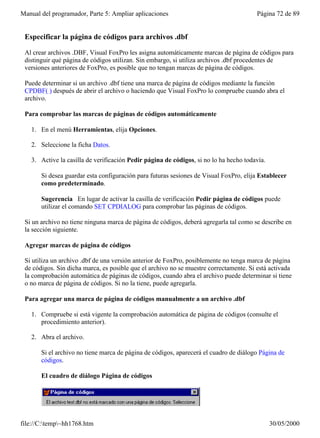 Manual del programador, Parte 5: Ampliar aplicaciones                                   Página 72 de 89


 Especificar la página de códigos para archivos .dbf

 Al crear archivos .DBF, Visual FoxPro les asigna automáticamente marcas de página de códigos para
 distinguir qué página de códigos utilizan. Sin embargo, si utiliza archivos .dbf procedentes de
 versiones anteriores de FoxPro, es posible que no tengan marcas de página de códigos.

 Puede determinar si un archivo .dbf tiene una marca de página de códigos mediante la función
 CPDBF( ) después de abrir el archivo o haciendo que Visual FoxPro lo compruebe cuando abra el
 archivo.

 Para comprobar las marcas de páginas de códigos automáticamente

   1. En el menú Herramientas, elija Opciones.

   2. Seleccione la ficha Datos.

   3. Active la casilla de verificación Pedir página de códigos, si no lo ha hecho todavía.

       Si desea guardar esta configuración para futuras sesiones de Visual FoxPro, elija Establecer
       como predeterminado.

       Sugerencia En lugar de activar la casilla de verificación Pedir página de códigos puede
       utilizar el comando SET CPDIALOG para comprobar las páginas de códigos.

 Si un archivo no tiene ninguna marca de página de códigos, deberá agregarla tal como se describe en
 la sección siguiente.

 Agregar marcas de página de códigos

 Si utiliza un archivo .dbf de una versión anterior de FoxPro, posiblemente no tenga marca de página
 de códigos. Sin dicha marca, es posible que el archivo no se muestre correctamente. Si está activada
 la comprobación automática de páginas de códigos, cuando abra el archivo puede determinar si tiene
 o no marca de página de códigos. Si no la tiene, puede agregarla.

 Para agregar una marca de página de códigos manualmente a un archivo .dbf

   1. Compruebe si está vigente la comprobación automática de página de códigos (consulte el
      procedimiento anterior).

   2. Abra el archivo.

       Si el archivo no tiene marca de página de códigos, aparecerá el cuadro de diálogo Página de
       códigos.

       El cuadro de diálogo Página de códigos




file://C:temp~hh1768.htm                                                                    30/05/2000
 
