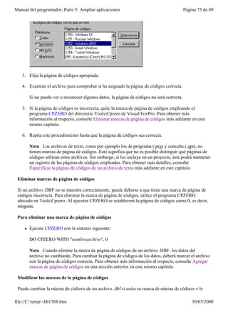 Manual del programador, Parte 5: Ampliar aplicaciones                                        Página 73 de 89




   3. Elija la página de códigos apropiada.

   4. Examine el archivo para comprobar si ha asignado la página de códigos correcta.

         Si no puede ver o reconocer algunos datos, la página de códigos no será correcta.

   5. Si la página de códigos es incorrecta, quite la marca de página de códigos empleando el
      programa CPZERO del directorio ToolsCpzero de Visual FoxPro. Para obtener más
      información al respecto, consulte Eliminar marcas de página de códigos más adelante en este
      mismo capítulo.

   6. Repita este procedimiento hasta que la página de códigos sea correcta.

         Nota Los archivos de texto, como por ejemplo los de programa (.prg) y consulta (.qpr), no
         tienen marcas de página de códigos. Esto significa que no es posible distinguir qué páginas de
         códigos utilizan estos archivos. Sin embargo, si los incluye en un proyecto, éste podrá mantener
         un registro de las páginas de códigos empleadas. Para obtener más detalles, consulte
         Especificar la página de códigos de un archivo de texto más adelante en este capítulo.

 Eliminar marcas de página de códigos

 Si un archivo .DBF no se muestra correctamente, puede deberse a que tiene una marca de página de
 códigos incorrecta. Para eliminar la marca de página de códigos, utilice el programa CPZERO
 ubicado en ToolsCpzero. Al ejecutar CPZERO se establecerá la página de códigos como 0, es decir,
 ninguna.

 Para eliminar una marca de página de códigos

     l   Ejecute CPZERO con la sintaxis siguiente:

         DO CPZERO WITH "nombrearchivo", 0

         Nota Cuando elimine la marca de página de códigos de un archivo .DBF, los datos del
         archivo no cambiarán. Para cambiar la página de códigos de los datos, deberá marcar el archivo
         con la página de códigos correcta. Para obtener más información al respecto, consulte Agregar
         marcas de página de códigos en una sección anterior en este mismo capítulo.

 Modificar las marcas de la página de códigos

 Puede cambiar la página de códigos de un archivo .dbf si quita su marca de página de códigos y le

file://C:temp~hh1768.htm                                                                       30/05/2000
 