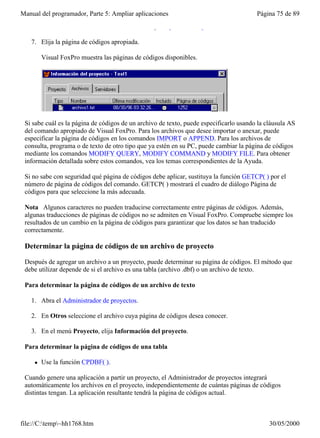 Manual del programador, Parte 5: Ampliar aplicaciones                                   Página 75 de 89
         Visual FoxPro mostrará el cuadro de diálogo Página de códigos.

   7. Elija la página de códigos apropiada.

         Visual FoxPro muestra las páginas de códigos disponibles.




 Si sabe cuál es la página de códigos de un archivo de texto, puede especificarlo usando la cláusula AS
 del comando apropiado de Visual FoxPro. Para los archivos que desee importar o anexar, puede
 especificar la página de códigos en los comandos IMPORT o APPEND. Para los archivos de
 consulta, programa o de texto de otro tipo que ya estén en su PC, puede cambiar la página de códigos
 mediante los comandos MODIFY QUERY, MODIFY COMMAND y MODIFY FILE. Para obtener
 información detallada sobre estos comandos, vea los temas correspondientes de la Ayuda.

 Si no sabe con seguridad qué página de códigos debe aplicar, sustituya la función GETCP( ) por el
 número de página de códigos del comando. GETCP( ) mostrará el cuadro de diálogo Página de
 códigos para que seleccione la más adecuada.

 Nota Algunos caracteres no pueden traducirse correctamente entre páginas de códigos. Además,
 algunas traducciones de páginas de códigos no se admiten en Visual FoxPro. Compruebe siempre los
 resultados de un cambio en la página de códigos para garantizar que los datos se han traducido
 correctamente.

 Determinar la página de códigos de un archivo de proyecto

 Después de agregar un archivo a un proyecto, puede determinar su página de códigos. El método que
 debe utilizar depende de si el archivo es una tabla (archivo .dbf) o un archivo de texto.

 Para determinar la página de códigos de un archivo de texto

   1. Abra el Administrador de proyectos.

   2. En Otros seleccione el archivo cuya página de códigos desea conocer.

   3. En el menú Proyecto, elija Información del proyecto.

 Para determinar la página de códigos de una tabla

     l   Use la función CPDBF( ).

 Cuando genere una aplicación a partir un proyecto, el Administrador de proyectos integrará
 automáticamente los archivos en el proyecto, independientemente de cuántas páginas de códigos
 distintas tengan. La aplicación resultante tendrá la página de códigos actual.



file://C:temp~hh1768.htm                                                                   30/05/2000
 