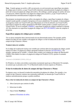 Manual del programador, Parte 5: Ampliar aplicaciones                                     Página 76 de 89


 Nota Cuando agregue un archivo .dbf a un proyecto, no será necesario que especifique una página
 de códigos para el archivo, ya que Visual FoxPro determina automáticamente la página de códigos a
 partir de la marca de página de códigos del archivo. Sin embargo, cuando agregue un archivo de texto
 a un proyecto, deberá especificar una página de códigos para el archivo, ya que Visual FoxPro no
 puede determinar automáticamente la página de códigos.

 Para preparar un programa para que utilice otra página de códigos, especifique la página de códigos
 original cuando guarde o compile el programa en la nueva plataforma. Por ejemplo, si desea preparar
 un programa creado con Visual FoxPro para Macintosh con el fin de utilizarlo con Visual FoxPro,
 especifique la página de códigos apropiada de MS-DOS cuando guarde o compile el proyecto con
 Visual FoxPro. Si usa el comando COMPILE, especifique la página de códigos mediante la cláusula
 AS. Otra alternativa es especificar la página de códigos con SET CPCOMPILE antes de compilar el
 programa.

 Especificar páginas de códigos para variables

 Tal vez desee manipular datos internacionales de una determinada manera. Por ejemplo, podría
 traducir los datos de una variable a otra página de códigos o evitar la traducción de datos de un
 campo de tipo Character o Memo.

 Traducir datos de variables

 Si el código de la aplicación incluye una variable que contiene datos de otra página de códigos, puede
 traducir los datos a la página de códigos apropiada mediante la función CPCONVERT( ). Por
 ejemplo, suponga que la variable x contiene datos creados con la página de códigos de Macintosh®
 (10000). Para traducir los datos a la página de códigos de Windows (1252), ejecute el comando
 siguiente:

 cConvert=CPCONVERT(10000,1252,x)

 En Windows, los datos convertidos se presentan exactamente igual que en Macintosh. Por ejemplo,
 un carácter que se presente como "ä" en Macintosh tendrá el mismo aspecto en Windows.

 Evitar la traducción de datos de campos del tipo Character o Memo

 En algunos casos, no deseará la traducción automática de páginas de códigos. Por ejemplo, si un
 campo de tipo Character contiene una contraseña codificada, no deseará que Visual FoxPro la
 traduzca automáticamente porque se podría modificar.

 Para evitar la traducción de datos en campos de tipo Character o Memo

   1. Abra el proyecto que contiene la tabla.

   2. Seleccione la tabla.

   3. Elija el botón Modificar.

       Aparece el Diseñador de tablas.



file://C:temp~hh1768.htm                                                                    30/05/2000
 