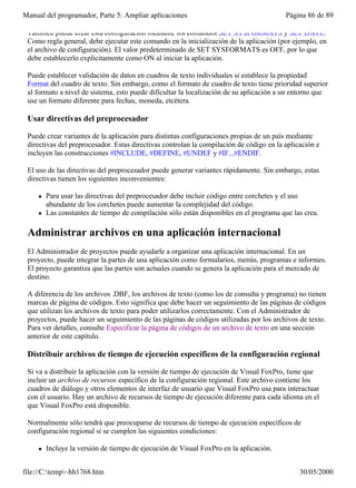 Manual del programador, Parte 5: Ampliar aplicaciones                                      Página 86 de 89

 También puede crear esta configuración mediante los comandos SET SYSFORMATS y SET DATE.
 Como regla general, debe ejecutar este comando en la inicialización de la aplicación (por ejemplo, en
 el archivo de configuración). El valor predeterminado de SET SYSFORMATS es OFF, por lo que
 debe establecerlo explícitamente como ON al iniciar la aplicación.

 Puede establecer validación de datos en cuadros de texto individuales si establece la propiedad
 Format del cuadro de texto. Sin embargo, como el formato de cuadro de texto tiene prioridad superior
 al formato a nivel de sistema, esto puede dificultar la localización de su aplicación a un entorno que
 use un formato diferente para fechas, moneda, etcétera.

 Usar directivas del preprocesador

 Puede crear variantes de la aplicación para distintas configuraciones propias de un país mediante
 directivas del preprocesador. Estas directivas controlan la compilación de código en la aplicación e
 incluyen las construcciones #INCLUDE, #DEFINE, #UNDEF y #IF...#ENDIF.

 El uso de las directivas del preprocesador puede generar variantes rápidamente. Sin embargo, estas
 directivas tienen los siguientes inconvenientes:

     l   Para usar las directivas del preprocesador debe incluir código entre corchetes y el uso
         abundante de los corchetes puede aumentar la complejidad del código.
     l   Las constantes de tiempo de compilación sólo están disponibles en el programa que las crea.

 Administrar archivos en una aplicación internacional
 El Administrador de proyectos puede ayudarle a organizar una aplicación internacional. En un
 proyecto, puede integrar la partes de una aplicación como formularios, menús, programas e informes.
 El proyecto garantiza que las partes son actuales cuando se genera la aplicación para el mercado de
 destino.

 A diferencia de los archivos .DBF, los archivos de texto (como los de consulta y programa) no tienen
 marcas de página de códigos. Esto significa que debe hacer un seguimiento de las páginas de códigos
 que utilizan los archivos de texto para poder utilizarlos correctamente. Con el Administrador de
 proyectos, puede hacer un seguimiento de las páginas de códigos utilizadas por los archivos de texto.
 Para ver detalles, consulte Especificar la página de códigos de un archivo de texto en una sección
 anterior de este capítulo.

 Distribuir archivos de tiempo de ejecución específicos de la configuración regional

 Si va a distribuir la aplicación con la versión de tiempo de ejecución de Visual FoxPro, tiene que
 incluir un archivo de recursos específico de la configuración regional. Este archivo contiene los
 cuadros de diálogo y otros elementos de interfaz de usuario que Visual FoxPro usa para interactuar
 con el usuario. Hay un archivo de recursos de tiempo de ejecución diferente para cada idioma en el
 que Visual FoxPro está disponible.

 Normalmente sólo tendrá que preocuparse de recursos de tiempo de ejecución específicos de
 configuración regional si se cumplen las siguientes condiciones:

     l   Incluye la versión de tiempo de ejecución de Visual FoxPro en la aplicación.
         Distribuye la aplicación a usuarios que usan un idioma diferente del utilizado al programarla.

file://C:temp~hh1768.htm                                                                     30/05/2000
 