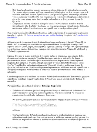 Manual del programador, Parte 5: Ampliar aplicaciones                                    Página 87 de 89

     l   Distribuye la aplicación a usuarios que usan un idioma diferente del utilizado al programarla.
         Por ejemplo, si programa en inglés para usuarios de habla inglesa, no tiene que preocuparse de
         incluir un archivo de recursos específico de la configuración regional. Sin embargo, si usa la
         versión inglesa de Visual FoxPro para programar pero va a distribuir la aplicación de tiempo de
         ejecución en un país de habla francesa, debe incluir el archivo de recursos de tiempo de
         ejecución.
     l   La aplicación muestra cuadros de diálogo de Visual FoxPro, menús o mensajes de error.
         Normalmente, si ha diseñado y localizado sus propias versiones de estos elementos de interfaz,
         no tiene que incluir el archivo de recursos específico de la configuración regional.

 Para obtener información sobre la distribución de archivos de tiempo de ejecución con la aplicación,
 consulte el capítulo 25, Generar una aplicación para su distribución y el capítulo 26, Crear discos de
 distribución.

 A los archivos de recursos de tiempo de ejecución se les da nombre con el formato Vfpaaa.dll, en
 donde “aaa” es un código de tres letras que representa el idioma. Por ejemplo, el código ENU
 significa Estados Unidos, Inglés, el código DEU significa Alemán y el código FRA significa Francés.
 Los archivos de recursos de tiempo de ejecución para estos idiomas serán Vfpenu.dll, Vfpdeu.dll y
 Vfpfra.dll respectivamente.

 Siempre debe usar al menos un archivo de recursos, incluso si no pretende usar ninguno de los
 elementos de interfaz de usuario de Visual FoxPro como parte de su aplicación. De forma
 predeterminada, Visual FoxPro incluye el archivo de recursos proporcionado con su copia del
 programa. Por ejemplo, si programa una aplicación con la versión de Estados Unidos de Visual
 FoxPro, Visual FoxPro incluirá automáticamente Vfpenu.dll si incluye archivos de tiempo de
 ejecución en la aplicación. Si no tiene ninguna razón para usar un archivo de recursos específico de la
 configuración regional, puede distribuir el archivo de recursos predeterminados como parte de la
 aplicación.

 Cuando la aplicación está instalada, los usuarios pueden especificar el archivo de tiempo de ejecución
 creando una entrada en el registro del sistema de Windows o usando un modificador de línea de
 comandos.

 Para especificar un archivo de recursos de tiempo de ejecución

     l   En la línea de comandos que inicia su aplicación, incluya el modificador L y el nombre del
         archivo de recursos que quiere usar (incluyendo una ruta si es necesario). No coloque un
         espacio entre el modificador y el nombre de archivo.

         Por ejemplo, el siguiente comando especifica el archivo Vfpdeu.dll como archivo de recursos:

         C:Archivos de programasMicrosoft Visual ;
         StudioVfp98MYAPP.EXE -LC:MyappVfpdeu.dll

         –O bien–

     l   Configure el registro de Windows del equipo del usuario (mediante código o mediante una
         aplicación como Regedit.exe) de forma que apunte al archivo de recursos que hay que usar. La
         entrada del Registro que contiene el nombre del archivo de recursos de tiempo de ejecución es:



file://C:temp~hh1768.htm                                                                    30/05/2000
 