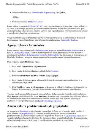 Manual del programador, Parte 1: Programación en Visual FoxPro                            Página 51 de 83



    l   Seleccione la clase en el Administrador de proyectos y elija Quitar.

        –O bien–

    l   Utilice el comando REMOVE CLASS.

 Puede utilizar el comando RENAME CLASS para cambiar el nombre de una clase de una biblioteca
 de clases. Sin embargo, recuerde que cuando cambia el nombre de una clase, los formularios que
 contienen la clase y las subclases en otros archivos .vcx siguen haciendo referencia al nombre antiguo
 y no volverán a funcionar correctamente.

 Visual FoxPro incluye un Examinador de clases para facilitar el uso y la administración de clases y
 bibliotecas de clases. Para obtener más información, vea la ventana Examinador de clases.

 Agregar clases a formularios
 Puede arrastrar una clase desde el Administrador de proyectos hasta el Diseñador de formularios o
 hasta el Diseñador de clases. También puede registrar las clases de modo que puedan mostrarse
 directamente en la barra de herramientas Controles de formularios del Diseñador de formularios o el
 Diseñador de clases y agregarse a contenedores de la misma forma que los controles estándar.

 Para registrar una biblioteca de clases

   1. En el menú Herramientas, elija Opciones.

   2. En el cuadro de diálogo Opciones, elija la ficha Controles.

   3. Seleccione Bibliotecas de clases visuales y elija Agregar.

   4. En el cuadro de diálogo Abrir, elija una biblioteca de clases para agregar el registro y, a
      continuación, elija Abrir.

   5. Elija Establecer como predeterminado si desea que la biblioteca de clases esté disponible en
      la barra de herramientas Controles de formularios en sesiones futuras de Visual FoxPro.

 También puede agregar la biblioteca de clases a la barra de herramientas Controles de formularios si
 elige Agregar en el submenú del botón Ver clases. Para que estas clases estén disponibles en la barra
 de herramientas Controles de formularios en sesiones futuras de Visual FoxPro, tendrán que
 establecer el valor predeterminado en el cuadro de diálogo Opciones.

 Anular valores predeterminados de propiedades
 Al agregar a un formulario objetos basados en una clase definida por el usuario, puede cambiar el
 valor de todas las propiedades de la clase que no estén protegidas, anulando los valores
 predeterminados. Si posteriormente cambia las propiedades de clase en el Diseñador de clases, no se
 verá afectada la configuración del objeto del formulario. Si no ha cambiado el valor de una propiedad
 del formulario y cambia el de la clase, el cambio también surtirá efecto en el objeto.


file://C:temp~hh52BB.htm                                                                    30/05/2000
 