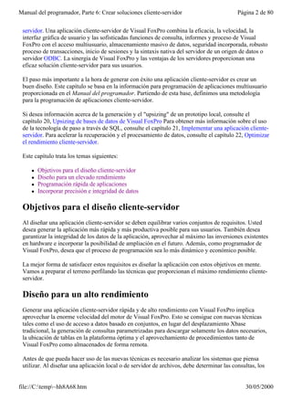 Manual del programador, Parte 6: Crear soluciones cliente-servidor                          Página 2 de 80


 servidor. Una aplicación cliente-servidor de Visual FoxPro combina la eficacia, la velocidad, la
 interfaz gráfica de usuario y las sofisticadas funciones de consulta, informes y proceso de Visual
 FoxPro con el acceso multiusuario, almacenamiento masivo de datos, seguridad incorporada, robusto
 proceso de transacciones, inicio de sesiones y la sintaxis nativa del servidor de un origen de datos o
 servidor ODBC. La sinergia de Visual FoxPro y las ventajas de los servidores proporcionan una
 eficaz solución cliente-servidor para sus usuarios.

 El paso más importante a la hora de generar con éxito una aplicación cliente-servidor es crear un
 buen diseño. Este capítulo se basa en la información para programación de aplicaciones multiusuario
 proporcionada en el Manual del programador. Partiendo de esta base, definimos una metodología
 para la programación de aplicaciones cliente-servidor.

 Si desea información acerca de la generación y el "upsizing" de un prototipo local, consulte el
 capítulo 20, Upsizing de bases de datos de Visual FoxPro Para obtener más información sobre el uso
 de la tecnología de paso a través de SQL, consulte el capítulo 21, Implementar una aplicación cliente-
 servidor. Para acelerar la recuperación y el procesamiento de datos, consulte el capítulo 22, Optimizar
 el rendimiento cliente-servidor.

 Este capítulo trata los temas siguientes:

     l   Objetivos para el diseño cliente-servidor
     l   Diseño para un elevado rendimiento
     l   Programación rápida de aplicaciones
     l   Incorporar precisión e integridad de datos

 Objetivos para el diseño cliente-servidor
 Al diseñar una aplicación cliente-servidor se deben equilibrar varios conjuntos de requisitos. Usted
 desea generar la aplicación más rápida y más productiva posible para sus usuarios. También desea
 garantizar la integridad de los datos de la aplicación, aprovechar al máximo las inversiones existentes
 en hardware e incorporar la posibilidad de ampliación en el futuro. Además, como programador de
 Visual FoxPro, desea que el proceso de programación sea lo más dinámico y económico posible.

 La mejor forma de satisfacer estos requisitos es diseñar la aplicación con estos objetivos en mente.
 Vamos a preparar el terreno perfilando las técnicas que proporcionan el máximo rendimiento cliente-
 servidor.

 Diseño para un alto rendimiento
 Generar una aplicación cliente-servidor rápida y de alto rendimiento con Visual FoxPro implica
 aprovechar la enorme velocidad del motor de Visual FoxPro. Esto se consigue con nuevas técnicas
 tales como el uso de acceso a datos basado en conjuntos, en lugar del desplazamiento Xbase
 tradicional, la generación de consultas parametrizadas para descargar solamente los datos necesarios,
 la ubicación de tablas en la plataforma óptima y el aprovechamiento de procedimientos tanto de
 Visual FoxPro como almacenados de forma remota.

 Antes de que pueda hacer uso de las nuevas técnicas es necesario analizar los sistemas que piensa
 utilizar. Al diseñar una aplicación local o de servidor de archivos, debe determinar las consultas, los


file://C:temp~hh8A68.htm                                                                     30/05/2000
 