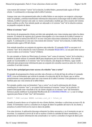 Manual del programador, Parte 6: Crear soluciones cliente-servidor                          Página 5 de 80


 vista remota del extremo "varios" de la relación, la tabla Orders, parametrizada según el ID del
 cliente. A continuación se descarga toda la tabla Customer.

 Aunque crear una vista parametrizada sobre la tabla Orders es una mejora con respecto a descargar
 todos los pedidos, continúa transfiriendo información innecesaria al descargar toda la tabla Customer.
 Además, la tabla Customer está cada vez menos actualizada a medida que otros usuarios del sistema
 hacen cambios en ella. Este método puede ser adecuado si el extremo "uno" de la relación contiene
 un pequeño conjunto de datos.

 Filtrar el extremo "uno"

 Una técnica de programación cliente-servidor más apropiada crea vistas remotas para todos los datos
 remotos. El número de registros de Customer descargados a la vista remota de la tabla Customer se
 limita mediante la instrucción SELECT en esta vista para seleccionar solamente los clientes de una
 región. A continuación se crea una vista remota del extremo "varios" de la relación, la tabla Orders,
 parametrizada según el ID del cliente.

 Este método transfiere un conjunto de registros más reducido. El comando SKIP se usa para ir al
 extremo "uno" de la relación (la vista Customer). El comando REQUERY( ) se usa para tener acceso
 a nuevos datos en el extremo "varios" (Orders).

 En este ejemplo se limita (se filtra) tanto el extremo "uno" como el extremo "varios" de la relación y
 también se puede utilizar el comando SKIP para desplazarse por los datos filtrados. Este método
 puede ser recomendable si el extremo "uno" de la relación, aún después de filtrarse, sigue siendo
 suficiente para proporcionar información para un conjunto de consultas sucesivas antes de volver a
 consultar el servidor remoto.

 Usar la clave principal para tener acceso a la relación "uno a varios"

 El ejemplo de programación cliente-servidor más eficiente se olvida del lujo de utilizar el comando
 SKIP y crea un formulario que solicita la entrada o la selección del Id. de cliente, que se utiliza
 posteriormente como parámetro para una vista remota de la tabla Customer. Este parámetro se utiliza
 también para una vista remota de la tabla Orders.

 Por ejemplo, podría crear un formulario "uno a varios" en el cual la información del cliente
 constituyera el extremo "uno" y un control Grid mostrara el extremo "varios" de la relación. El
 control Grid puede estar vinculado al Id. de cliente elegido en el extremo "uno" del formulario.
 Entonces puede establecer la propiedad MaxRecords de CURSORSETPROP( ) a 1 y usar el código
 siguiente para llenar el lado "uno" del formulario:

 SELECT * FROM customer WHERE customer.cust_id = ?cCust_id

 Cuando el usuario desea ver el registro de otro cliente distinto, introduce o selecciona un nuevo Id. de
 cliente. El formulario vuelve a consultar en el origen de datos los pedidos del nuevo Id. de cliente y
 actualiza el control Grid con los nuevos datos de pedido.

 Con estas técnicas, la aplicación descarga solamente los datos necesarios y en el momento en que se
 necesitan. La respuesta a través de la red se acelera si limita la cantidad de datos transferidos, y se
 proporciona al usuario información más actualizada si se vuelve a consultar el origen de datos justo


file://C:temp~hh8A68.htm                                                                     30/05/2000
 