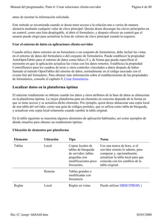 Manual del programador, Parte 6: Crear soluciones cliente-servidor                         Página 6 de 80


 antes de mostrar la información solicitada.

 Este método se recomienda cuando se desea tener acceso a la relación uno a varios de manera
 aleatoria mediante cualquier valor de clave principal. Quizás desee descargar las claves principales en
 un control, como una lista desplegable, al abrir el formulario, y después ofrecer un control que el
 usuario puede elegir para actualizar la lista de valores de clave principal cuando la requiera.

 Usar el entorno de datos en aplicaciones cliente-servidor

 Cuando utilice datos remotos en un formulario o un conjunto de formularios, debe incluir las vistas
 en el entorno de datos del formulario o del conjunto de formularios. Puede establecer la propiedad
 AutoOpenTables para el entorno de datos como falsa (.F.), de forma que pueda especificar el
 momento en que la aplicación actualiza las vistas con los datos remotos. Establezca la propiedad
 ControlSource para los cuadros de texto y otros controles vinculados a datos después de haber
 llamado al método OpenTables del entorno de datos, normalmente en el código asociado con el
 evento Init del formulario. Para obtener más información sobre el establecimiento de las propiedades
 de formularios, consulte el capítulo 9, Crear formularios.

 Localizar datos en la plataforma óptima

 El máximo rendimiento se obtiene cuando los datos y otros atributos de la base de datos se almacenan
 en la plataforma óptima. La mejor plataforma para un elemento en concreto depende de la forma en
 que se tiene acceso y se actualiza dicho elemento. Por ejemplo, quizá desee almacenar una copia local
 de una tabla del servidor, como una guía de códigos postales, que se utiliza como tabla de búsqueda,
 y actualizar esta copia local solamente cuando cambie la tabla original.

 En la tabla siguiente se muestran algunos elementos de aplicación habituales, así como ejemplos de
 dónde situarlos para obtener un rendimiento óptimo.

 Ubicación de elementos por plataforma

  Elemento              Ubicación          Tipo                    Notas
  Tablas                Local              Copias locales de       Use una marca de hora, si el
                                           tablas de búsqueda      servidor remoto lo admite, para
                                           de servidor; tablas     comparar y, opcionalmente,
                                           pequeñas con            actualizar la tabla local para que
                                           modificaciones poco     coincida con los cambios de la
                                           frecuentes.             tabla original.
                        Remota             Tablas grandes o
                                           modificadas con
                                           frecuencia
  Reglas                Local              Reglas en vistas        Puede utilizar DBSETPROP( )




file://C:temp~hh8A68.htm                                                                     30/05/2000
 