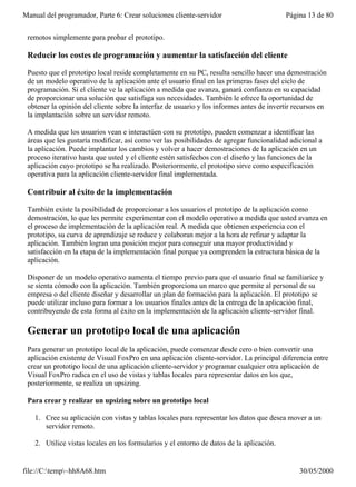Manual del programador, Parte 6: Crear soluciones cliente-servidor                        Página 13 de 80


 remotos simplemente para probar el prototipo.

 Reducir los costes de programación y aumentar la satisfacción del cliente

 Puesto que el prototipo local reside completamente en su PC, resulta sencillo hacer una demostración
 de un modelo operativo de la aplicación ante el usuario final en las primeras fases del ciclo de
 programación. Si el cliente ve la aplicación a medida que avanza, ganará confianza en su capacidad
 de proporcionar una solución que satisfaga sus necesidades. También le ofrece la oportunidad de
 obtener la opinión del cliente sobre la interfaz de usuario y los informes antes de invertir recursos en
 la implantación sobre un servidor remoto.

 A medida que los usuarios vean e interactúen con su prototipo, pueden comenzar a identificar las
 áreas que les gustaría modificar, así como ver las posibilidades de agregar funcionalidad adicional a
 la aplicación. Puede implantar los cambios y volver a hacer demostraciones de la aplicación en un
 proceso iterativo hasta que usted y el cliente estén satisfechos con el diseño y las funciones de la
 aplicación cuyo prototipo se ha realizado. Posteriormente, el prototipo sirve como especificación
 operativa para la aplicación cliente-servidor final implementada.

 Contribuir al éxito de la implementación

 También existe la posibilidad de proporcionar a los usuarios el prototipo de la aplicación como
 demostración, lo que les permite experimentar con el modelo operativo a medida que usted avanza en
 el proceso de implementación de la aplicación real. A medida que obtienen experiencia con el
 prototipo, su curva de aprendizaje se reduce y colaboran mejor a la hora de refinar y adaptar la
 aplicación. También logran una posición mejor para conseguir una mayor productividad y
 satisfacción en la etapa de la implementación final porque ya comprenden la estructura básica de la
 aplicación.

 Disponer de un modelo operativo aumenta el tiempo previo para que el usuario final se familiarice y
 se sienta cómodo con la aplicación. También proporciona un marco que permite al personal de su
 empresa o del cliente diseñar y desarrollar un plan de formación para la aplicación. El prototipo se
 puede utilizar incluso para formar a los usuarios finales antes de la entrega de la aplicación final,
 contribuyendo de esta forma al éxito en la implementación de la aplicación cliente-servidor final.

 Generar un prototipo local de una aplicación
 Para generar un prototipo local de la aplicación, puede comenzar desde cero o bien convertir una
 aplicación existente de Visual FoxPro en una aplicación cliente-servidor. La principal diferencia entre
 crear un prototipo local de una aplicación cliente-servidor y programar cualquier otra aplicación de
 Visual FoxPro radica en el uso de vistas y tablas locales para representar datos en los que,
 posteriormente, se realiza un upsizing.

 Para crear y realizar un upsizing sobre un prototipo local

   1. Cree su aplicación con vistas y tablas locales para representar los datos que desea mover a un
      servidor remoto.

   2. Utilice vistas locales en los formularios y el entorno de datos de la aplicación.


file://C:temp~hh8A68.htm                                                                     30/05/2000
 