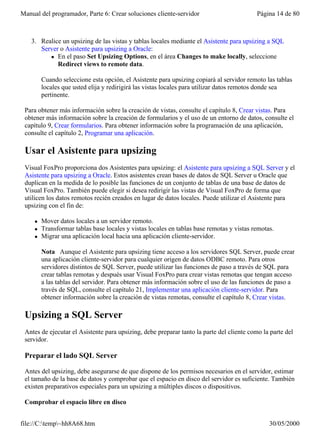 Manual del programador, Parte 6: Crear soluciones cliente-servidor                         Página 14 de 80



   3. Realice un upsizing de las vistas y tablas locales mediante el Asistente para upsizing a SQL
      Server o Asistente para upsizing a Oracle:
         l En el paso Set Upsizing Options, en el área Changes to make locally, seleccione
            Redirect views to remote data.

         Cuando seleccione esta opción, el Asistente para upsizing copiará al servidor remoto las tablas
         locales que usted elija y redirigirá las vistas locales para utilizar datos remotos donde sea
         pertinente.

 Para obtener más información sobre la creación de vistas, consulte el capítulo 8, Crear vistas. Para
 obtener más información sobre la creación de formularios y el uso de un entorno de datos, consulte el
 capítulo 9, Crear formularios. Para obtener información sobre la programación de una aplicación,
 consulte el capítulo 2, Programar una aplicación.

 Usar el Asistente para upsizing
 Visual FoxPro proporciona dos Asistentes para upsizing: el Asistente para upsizing a SQL Server y el
 Asistente para upsizing a Oracle. Estos asistentes crean bases de datos de SQL Server u Oracle que
 duplican en la medida de lo posible las funciones de un conjunto de tablas de una base de datos de
 Visual FoxPro. También puede elegir si desea redirigir las vistas de Visual FoxPro de forma que
 utilicen los datos remotos recién creados en lugar de datos locales. Puede utilizar el Asistente para
 upsizing con el fin de:

     l   Mover datos locales a un servidor remoto.
     l   Transformar tablas base locales y vistas locales en tablas base remotas y vistas remotas.
     l   Migrar una aplicación local hacia una aplicación cliente-servidor.

         Nota Aunque el Asistente para upsizing tiene acceso a los servidores SQL Server, puede crear
         una aplicación cliente-servidor para cualquier origen de datos ODBC remoto. Para otros
         servidores distintos de SQL Server, puede utilizar las funciones de paso a través de SQL para
         crear tablas remotas y después usar Visual FoxPro para crear vistas remotas que tengan acceso
         a las tablas del servidor. Para obtener más información sobre el uso de las funciones de paso a
         través de SQL, consulte el capítulo 21, Implementar una aplicación cliente-servidor. Para
         obtener información sobre la creación de vistas remotas, consulte el capítulo 8, Crear vistas.

 Upsizing a SQL Server
 Antes de ejecutar el Asistente para upsizing, debe preparar tanto la parte del cliente como la parte del
 servidor.

 Preparar el lado SQL Server

 Antes del upsizing, debe asegurarse de que dispone de los permisos necesarios en el servidor, estimar
 el tamaño de la base de datos y comprobar que el espacio en disco del servidor es suficiente. También
 existen preparativos especiales para un upsizing a múltiples discos o dispositivos.

 Comprobar el espacio libre en disco


file://C:temp~hh8A68.htm                                                                      30/05/2000
 