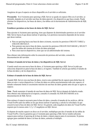 Manual del programador, Parte 6: Crear soluciones cliente-servidor                        Página 15 de 80



 Asegúrese de que el espacio en disco disponible en el servidor es suficiente.

 Precaución Si el Asistente para upsizing a SQL Server se queda sin espacio libre en el servidor, se
 detendrá, dejando en el servidor una base de datos parcial y los dispositivos que haya creado. Puede
 eliminar los dispositivos, las bases de datos y las tablas con la herramienta de Administración de SQL
 Server.

 Establecer permisos en las bases de datos de SQL Server

 Para ejecutar el Asistente para upsizing, tiene que disponer de determinados permisos en el servidor
 SQL Server hacia el que desea realizar el upsizing. Los permisos necesarios dependen de las tareas
 que desee realizar.

     l   Para un upsizing hacia una base de datos existente, necesita los permisos CREATE TABLE y
         CREATE DEFAULT.
     l   Para generar una nueva base de datos, necesita los permisos CREATE DATABASE y SELECT
         para las tablas del sistema de la base de datos principal.
     l   Para crear nuevos dispositivos, tiene que ser un administrador del sistema.

 Para obtener más información sobre la concesión de permisos del servidor, consulte la
 documentación del servidor.

 Estimar el tamaño de la base de datos y los dispositivos de SQL Server

 Cuando usted crea una nueva base de datos, el Asistente para upsizing a SQL Server le pide que
 seleccione dispositivos para la base de datos y el registro. También le solicita que defina el tamaño de
 la base de datos y de los dispositivos.

 Estimar el tamaño de la base de datos de SQL Server

 Cuando SQL Server crea una base de datos, reserva una cantidad fija de espacio para dicha base de
 datos en uno o varios dispositivos. La base de datos no utiliza necesariamente todo este espacio; el
 tamaño solamente limita el crecimiento máximo de una base de datos grande antes de que se agote su
 espacio.

 Nota Puede aumentar el tamaño de una base de datos de SQL Server después de haberla creado.
 Para obtener más información al respecto, consulte el comando ALTER DATABASE en la
 documentación de SQL Server.

 Para estimar el espacio necesario para la base de datos, consulte el tamaño de los archivos .dbf de
 Visual FoxPro para las tablas en las que desea realizar el upsizing y calcule la velocidad a la que
 crecerá la nueva base de datos de SQL Server. En general, cada megabyte de datos de Visual FoxPro
 requiere por lo menos entre 1,3 y 1,5 megabytes en SQL Server.

 Si dispone de mucho espacio en disco en el servidor, multiplique por dos el tamaño de las tablas de
 Visual FoxPro. Esto le garantiza que el Asistente para upsizing a SQL Server tendrá suficiente
 espacio para realizar el upsizing de la base de datos y dejará espacio para el crecimiento. Si piensa
 agregar gran cantidad de datos a la base de datos, aumente el múltiplo.


file://C:temp~hh8A68.htm                                                                     30/05/2000
 