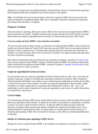 Manual del programador, Parte 6: Crear soluciones cliente-servidor                         Página 17 de 80


 dispositivos (y ningún otro) en predeterminados. Posteriormente, ejecute el Asistente para upsizing y
 elija Predeterminado para el dispositivo de la base de datos o del registro.

 Nota Si el tamaño de la nueva base de datos o del nuevo registro de SQL Server no necesita usar
 todos los dispositivos predeterminados, SQL Server solamente utilizará los dispositivos necesarios
 para alojar la base de datos o el registro.

 Preparar el cliente

 Antes de realizar el upsizing, debe tener acceso a SQL Server a través de un origen de datos ODBC o
 de una conexión con nombre. También necesita tener una base de datos de Visual FoxPro, de la que
 debe realizar una copia de seguridad antes de ejecutar el Asistente para upsizing a SQL Server.

 Crear un origen de datos ODBC o una conexión con nombre

 Al crear una nueva base de datos remota, se selecciona un origen de datos ODBC o una conexión con
 nombre en la base de datos de Visual FoxPro que tiene acceso al SQL Server al que quiere realizar el
 upsizing. Como no puede iniciar el Asistente para upsizing hasta que seleccione una conexión con
 nombre o un origen de datos, debe crear la conexión con nombre o el origen de datos adecuado antes
 de iniciar el proceso de upsizing.

 Para obtener información sobre la creación de una conexión con nombre, consulte el 8, Crear vistas.
 Para crear un origen de datos ODBC, ejecute el Administrador de ODBC. Para obtener información
 sobre la definición de orígenes de datos ODBC, consulte el capítulo 1, Instalar Visual FoxPro, de la
 Guía de instalación e Índice principal.

 Copia de seguridad de la base de datos

 Es conveniente crear una copia de seguridad de la base de datos (archivos .dbc, .dct y .dcx) antes de
 realizar el upsizing. Aunque el Asistente para upsizing no modifica los archivos .dbf, sí maneja el
 .dbc directamente abriéndolo como tabla a veces e indirectamente cambiando el nombre de las tablas
 y vistas al crear nuevas vistas remotas. Si realiza una copia de seguridad de la base de datos, podrá
 revertirla a su estado original previo al upsizing sobrescribiendo los archivos .dbc , .dct y .dcx
 modificados con las copias originales de la copia de seguridad, lo que invierte el cambio de nombres
 y la creación de vistas nuevas.

 Cerrar tablas

 El Asistente para upsizing a SQL Server intenta abrir de forma exclusiva todas las tablas de la base de
 datos cuyo upsizing se desea realizar. Si alguna de las tablas ya está abierta y compartida, el asistente
 la cierra y la vuelve a abrir de forma exclusiva. Al abrir las tablas de forma exclusiva antes del
 upsizing, se protege contra usuarios que intenten modificar los registros de las tablas que se van a
 exportar durante la exportación de datos. Si alguna tabla no se puede abrir de forma exclusiva, el
 Asistente para upsizing a SQL Server mostrará un mensaje y estas tablas no estarán disponibles para
 el upsizing.

 Iniciar el Asistente para upsizing a SQL Server

 Después de crear su origen de datos ODBC y de completar los preparativos necesarios en el cliente y

file://C:temp~hh8A68.htm                                                                     30/05/2000
 