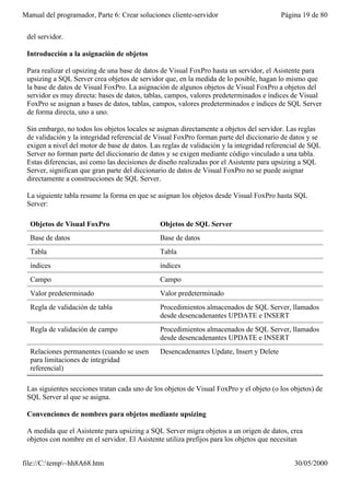 Manual del programador, Parte 6: Crear soluciones cliente-servidor                       Página 19 de 80


 del servidor.

 Introducción a la asignación de objetos

 Para realizar el upsizing de una base de datos de Visual FoxPro hasta un servidor, el Asistente para
 upsizing a SQL Server crea objetos de servidor que, en la medida de lo posible, hagan lo mismo que
 la base de datos de Visual FoxPro. La asignación de algunos objetos de Visual FoxPro a objetos del
 servidor es muy directa: bases de datos, tablas, campos, valores predeterminados e índices de Visual
 FoxPro se asignan a bases de datos, tablas, campos, valores predeterminados e índices de SQL Server
 de forma directa, uno a uno.

 Sin embargo, no todos los objetos locales se asignan directamente a objetos del servidor. Las reglas
 de validación y la integridad referencial de Visual FoxPro forman parte del diccionario de datos y se
 exigen a nivel del motor de base de datos. Las reglas de validación y la integridad referencial de SQL
 Server no forman parte del diccionario de datos y se exigen mediante código vinculado a una tabla.
 Estas diferencias, así como las decisiones de diseño realizadas por el Asistente para upsizing a SQL
 Server, significan que gran parte del diccionario de datos de Visual FoxPro no se puede asignar
 directamente a construcciones de SQL Server.

 La siguiente tabla resume la forma en que se asignan los objetos desde Visual FoxPro hasta SQL
 Server:

  Objetos de Visual FoxPro                     Objetos de SQL Server
  Base de datos                                Base de datos
  Tabla                                        Tabla
  índices                                      índices
  Campo                                        Campo
  Valor predeterminado                         Valor predeterminado
  Regla de validación de tabla                 Procedimientos almacenados de SQL Server, llamados
                                               desde desencadenantes UPDATE e INSERT
  Regla de validación de campo                 Procedimientos almacenados de SQL Server, llamados
                                               desde desencadenantes UPDATE e INSERT
  Relaciones permanentes (cuando se usen       Desencadenantes Update, Insert y Delete
  para limitaciones de integridad
  referencial)

 Las siguientes secciones tratan cada uno de los objetos de Visual FoxPro y el objeto (o los objetos) de
 SQL Server al que se asigna.

 Convenciones de nombres para objetos mediante upsizing

 A medida que el Asistente para upsizing a SQL Server migra objetos a un origen de datos, crea
 objetos con nombre en el servidor. El Asistente utiliza prefijos para los objetos que necesitan


file://C:temp~hh8A68.htm                                                                    30/05/2000
 