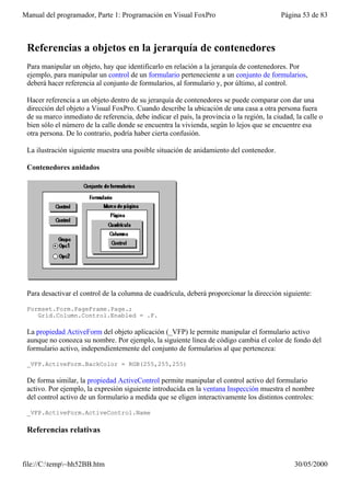 Manual del programador, Parte 1: Programación en Visual FoxPro                              Página 53 de 83



 Referencias a objetos en la jerarquía de contenedores
 Para manipular un objeto, hay que identificarlo en relación a la jerarquía de contenedores. Por
 ejemplo, para manipular un control de un formulario perteneciente a un conjunto de formularios,
 deberá hacer referencia al conjunto de formularios, al formulario y, por último, al control.

 Hacer referencia a un objeto dentro de su jerarquía de contenedores se puede comparar con dar una
 dirección del objeto a Visual FoxPro. Cuando describe la ubicación de una casa a otra persona fuera
 de su marco inmediato de referencia, debe indicar el país, la provincia o la región, la ciudad, la calle o
 bien sólo el número de la calle donde se encuentra la vivienda, según lo lejos que se encuentre esa
 otra persona. De lo contrario, podría haber cierta confusión.

 La ilustración siguiente muestra una posible situación de anidamiento del contenedor.

 Contenedores anidados




 Para desactivar el control de la columna de cuadrícula, deberá proporcionar la dirección siguiente:

 Formset.Form.PageFrame.Page.;
    Grid.Column.Control.Enabled = .F.

 La propiedad ActiveForm del objeto aplicación (_VFP) le permite manipular el formulario activo
 aunque no conozca su nombre. Por ejemplo, la siguiente línea de código cambia el color de fondo del
 formulario activo, independientemente del conjunto de formularios al que pertenezca:

 _VFP.ActiveForm.BackColor = RGB(255,255,255)

 De forma similar, la propiedad ActiveControl permite manipular el control activo del formulario
 activo. Por ejemplo, la expresión siguiente introducida en la ventana Inspección muestra el nombre
 del control activo de un formulario a medida que se eligen interactivamente los distintos controles:

 _VFP.ActiveForm.ActiveControl.Name

 Referencias relativas



file://C:temp~hh52BB.htm                                                                      30/05/2000
 