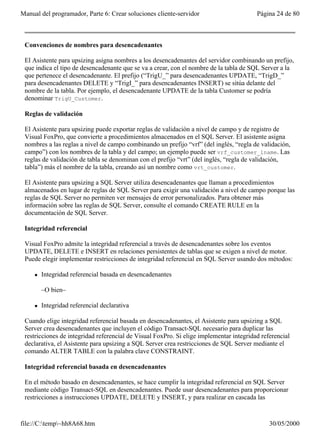 Manual del programador, Parte 6: Crear soluciones cliente-servidor                       Página 24 de 80



 Convenciones de nombres para desencadenantes

 El Asistente para upsizing asigna nombres a los desencadenantes del servidor combinando un prefijo,
 que indica el tipo de desencadenante que se va a crear, con el nombre de la tabla de SQL Server a la
 que pertenece el desencadenante. El prefijo (“TrigU_” para desencadenantes UPDATE, “TrigD_”
 para desencadenantes DELETE y “TrigI_” para desencadenantes INSERT) se sitúa delante del
 nombre de la tabla. Por ejemplo, el desencadenante UPDATE de la tabla Customer se podría
 denominar TrigU_Customer.

 Reglas de validación

 El Asistente para upsizing puede exportar reglas de validación a nivel de campo y de registro de
 Visual FoxPro, que convierte a procedimientos almacenados en el SQL Server. El asistente asigna
 nombres a las reglas a nivel de campo combinando un prefijo “vrf” (del inglés, “regla de validación,
 campo”) con los nombres de la tabla y del campo; un ejemplo puede ser vrf_customer_lname. Las
 reglas de validación de tabla se denominan con el prefijo “vrt” (del inglés, “regla de validación,
 tabla”) más el nombre de la tabla, creando así un nombre como vrt_customer.

 El Asistente para upsizing a SQL Server utiliza desencadenantes que llaman a procedimientos
 almacenados en lugar de reglas de SQL Server para exigir una validación a nivel de campo porque las
 reglas de SQL Server no permiten ver mensajes de error personalizados. Para obtener más
 información sobre las reglas de SQL Server, consulte el comando CREATE RULE en la
 documentación de SQL Server.

 Integridad referencial

 Visual FoxPro admite la integridad referencial a través de desencadenantes sobre los eventos
 UPDATE, DELETE e INSERT en relaciones persistentes de tablas que se exigen a nivel de motor.
 Puede elegir implementar restricciones de integridad referencial en SQL Server usando dos métodos:

     l   Integridad referencial basada en desencadenantes

         –O bien–

     l   Integridad referencial declarativa

 Cuando elige integridad referencial basada en desencadenantes, el Asistente para upsizing a SQL
 Server crea desencadenantes que incluyen el código Transact-SQL necesario para duplicar las
 restricciones de integridad referencial de Visual FoxPro. Si elige implementar integridad referencial
 declarativa, el Asistente para upsizing a SQL Server crea restricciones de SQL Server mediante el
 comando ALTER TABLE con la palabra clave CONSTRAINT.

 Integridad referencial basada en desencadenantes

 En el método basado en desencadenantes, se hace cumplir la integridad referencial en SQL Server
 mediante código Transact-SQL en desencadenantes. Puede usar desencadenantes para proporcionar
 restricciones a instrucciones UPDATE, DELETE y INSERT, y para realizar en cascada las


file://C:temp~hh8A68.htm                                                                    30/05/2000
 