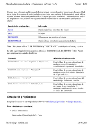 Manual del programador, Parte 1: Programación en Visual FoxPro                         Página 54 de 83



 Cuando haga referencia a objetos desde la jerarquía de contenedores (por ejemplo, en el evento Click
 de un botón de comando de un formulario perteneciente a un conjunto de formularios), puede utilizar
 algunos métodos abreviados para identificar el objeto que desea manipular. La tabla siguiente indica
 las propiedades o las palabras clave que facilitan la referencia a un objeto desde la jerarquía del
 objeto:

  Propiedad o palabra clave             Referencia
  Parent                                El contenedor más inmediato del objeto
  THIS                                  El objeto
  THISFORM                              El formulario que contiene el objeto
  THISFORMSET                           El conjunto de formularios que contiene el objeto

 Nota Sólo puede utilizar THIS, THISFORM y THISFORMSET en código de métodos y eventos.

 La tabla siguiente proporciona ejemplos del uso de THISFORMSET, THISFORM, THIS y Parent
 para establecer propiedades de objetos:

  Comando                                                   Dónde incluir el comando
  THISFORMSET.frm1.cmd1.Caption = "Aceptar"                 En el código de evento o de método de
                                                            cualquier control de cualquier
                                                            formulario del conjunto de formularios.
  THISFORM.cmd1.Caption = "Aceptar"                         En el código de evento o de método de
                                                            cualquier control del mismo formulario
                                                            en el que está cmd1.
  THIS.Caption = "Aceptar"                                  En el código de evento o de método del
                                                            control cuyo título desee cambiar.
  THIS.Parent.BackColor = RGB(192,0,0)                      En el código de evento o de método de
                                                            un control de un formulario. El
                                                            comando cambia a rojo oscuro el color
                                                            de fondo del formulario.


 Establecer propiedades
 Las propiedades de un objeto pueden establecerse en tiempo de ejecución o en tiempo de diseño.

 Para establecer una propiedad

    l   Utilice esta sintaxis:

        Contenedor.Objeto.Propiedad = Valor


file://C:temp~hh52BB.htm                                                                  30/05/2000
 