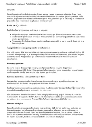 Manual del programador, Parte 6: Crear soluciones cliente-servidor                        Página 30 de 80


 apropiada.

 También puede utilizar la información de esta sección cuando genere una aplicación desde vistas
 remotas en lugar de mediante upsizing. Independientemente de la forma en que se crearon las tablas
 remotas, es posible llevar a cabo determinados pasos para garantizar que el servidor y el cliente están
 preparados para colaborar en la aplicación cliente-servidor.

 Pasos en SQL Server

 Puede finalizar el proceso de upsizing en el servidor:

     l   Asegurándose de que las tablas desde Visual FoxPro que desea modificar son actualizables.
     l   Estableciendo permisos en la base de datos de forma que los usuarios puedan tener acceso a los
         objetos que necesitan.
     l   Protegiendo el trabajo realizado transformando en recuperable la nueva base de datos, por si se
         daña o se pierde.

 Agregar índices únicos para permitir actualizaciones

 Una tabla remota debe tener un índice único para que se considere actualizable en Visual FoxPro. El
 Asistente para upsizing a SQL Server puede exportar un índice único existente, pero no crea ninguno
 cuando no existe. Asegúrese de que las tablas que desea modificar desde Visual FoxPro son
 actualizables.

 Establecer permisos

 La nueva base de datos de SQL Server y sus objetos reciben un conjunto de permisos
 predeterminados de SQL Server. Establezca en la base de datos remota los permisos necesarios para
 que los usuarios puedan tener acceso a los objetos que necesitan.

 Permisos de inicio de sesión en la base de datos

 Los permisos predeterminados de una base de datos nueva la hacen accesible solamente a los
 administradores del sistema y al propietario de la base de datos.

 Puede agregar nuevos usuarios y grupos mediante el Administrador de seguridad de SQL Server o los
 procedimientos del sistema sp_adduser y sp_addgroup.

 Para obtener más información sobre la forma de agregar usuarios y grupos, consulte la Ayuda del
 Administrador de seguridad de SQL Server y la documentación de los procedimientos del sistema
 sp_adduser y sp_addgroup en Transact-SQL Reference de Microsoft SQL Server.

 Permisos de objetos

 Todos los objetos creados por el Asistente para upsizing a SQL Server, incluyendo las tablas, los
 desencadenantes y los valores predeterminados, en principio solamente son accesibles para el
 propietario de la base de datos y para los administradores del sistema. Esto se cumple cuando se
 realiza una exportación mediante upsizing hasta una base de datos nueva o existente. Si sobrescribe
 los objetos existentes, también sobrescribirá todos los permisos de objetos.


file://C:temp~hh8A68.htm                                                                    30/05/2000
 