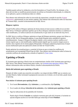 Manual del programador, Parte 6: Crear soluciones cliente-servidor                        Página 33 de 80



 También puede realizar la validación a nivel de formulario en Visual FoxPro. No obstante, si los
 datos del servidor se modifican posteriormente sin utilizar un formulario determinado, la validación
 no se aplicará y quizá se introduzcan datos no válidos.

 Para obtener más información sobre la conversión de expresiones, consulte la sección Asignar
 expresiones, anteriormente en este mismo capítulo. Para obtener más información sobre las funciones
 de Transact-SQL, consulte la documentación de SQL Server.

 Bloquear registros

 Visual FoxPro utiliza el bloqueo optimista de forma interna al tener acceso a tablas de un servidor
 SQL Server. El bloqueo optimista significa que la fila se bloquea solamente mientras se confirma el
 valor modificado y se realiza el proceso de actualización, lo que suele ser un intervalo muy breve.

 En SQL Server se utiliza el bloqueo optimista en lugar del bloqueo pesimista, porque este último se
 realiza en SQL Server bloqueando páginas, lo que puede bloquear gran cantidad de registros
 simultáneamente. Aunque el bloqueo de páginas impide a otros usuarios realizar cambios en el
 mismo registro que se está modificando, también puede impedir que los usuarios tengan acceso a
 muchos otros registros de la misma página (bloqueada). El bloqueo optimista proporciona el mejor
 acceso multiusuario para una aplicación cliente-servidor de Visual FoxPro.

 Puede optimizar las actualizaciones y controlar la forma en que se tratan los conflictos de
 actualización con la propiedad WhereType de SQL. Para obtener más información sobre la forma de
 controlar conflictos de actualización, consulte el capítulo 8, Crear vistas.

 Upsizing a Oracle
 El Asistente para upsizing a Oracle tiene un comportamiento similar al del Asistente para upsizing a
 SQL Server. Para obtener instrucciones paso a paso, vea Asistente para upsizing a Oracle. Para
 obtener información sobre servidores Oracle, consulte la documentación de Oracle.

 Inicio del asistente para upsizing a Oracle

 Después de haber creado una conexión con nombre o un origen de datos ODBC que se conecta a un
 servidor Oracle y haber terminado la preparación necesaria en el cliente y en el servidor, puede iniciar
 el upsizing.

 Para iniciar el Asistente para upsizing Oracle

   1. En el menú Herramientas, elija Asistentes y, a continuación, elija Upsizing.

   2. En el cuadro de diálogo Selección de los asistentes, elija Asistente para upsizing a Oracle.

   3. Siga las indicaciones de las pantallas del Asistente.

       Puede elegir el botón Cancelar en cualquier momento para salir del Asistente; el asistente no
       ejecuta ninguna acción en el servidor hasta que usted elija el botón Finalizar.


file://C:temp~hh8A68.htm                                                                     30/05/2000
 