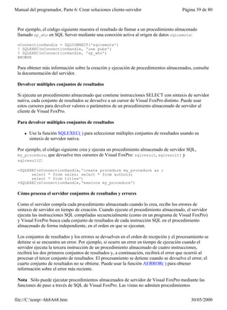 Manual del programador, Parte 6: Crear soluciones cliente-servidor                       Página 39 de 80



 Por ejemplo, el código siguiente muestra el resultado de llamar a un procedimiento almacenado
 llamado sp_who en SQL Server mediante una conexión activa al origen de datos sqlremote:

 nConnectionHandle = SQLCONNECT('sqlremote')
 ? SQLEXEC(nConnectionHandle, 'use pubs')
 ? SQLEXEC(nConnectionHandle, 'sp_who')
 BROWSE

 Para obtener más información sobre la creación y ejecución de procedimientos almacenados, consulte
 la documentación del servidor.

 Devolver múltiples conjuntos de resultados

 Si ejecuta un procedimiento almacenado que contiene instrucciones SELECT con sintaxis de servidor
 nativa, cada conjunto de resultados se devuelve a un cursor de Visual FoxPro distinto. Puede usar
 estos cursores para devolver valores o parámetros de un procedimiento almacenado de servidor al
 cliente de Visual FoxPro.

 Para devolver múltiples conjuntos de resultados

     l   Use la función SQLEXEC( ) para seleccionar múltiples conjuntos de resultados usando su
         sintaxis de servidor nativa.

 Por ejemplo, el código siguiente crea y ejecuta un procedimiento almacenado de servidor SQL,
 my_procedure, que devuelve tres cursores de Visual FoxPro: sqlresult, sqlresult1 y
 sqlresult2:

 =SQLEXEC(nConnectionHandle,'create procedure my_procedure as ;
       select * from sales; select * from authors;
       select * from titles')
 =SQLEXEC(nConnectionHandle,'execute my_procedure')

 Cómo procesa el servidor conjuntos de resultados y errores

 Como el servidor compila cada procedimiento almacenado cuando lo crea, recibe los errores de
 sintaxis de servidor en tiempo de creación. Cuando ejecute el procedimiento almacenado, el servidor
 ejecuta las instrucciones SQL compiladas secuencialmente (como en un programa de Visual FoxPro)
 y Visual FoxPro busca cada conjunto de resultados de cada instrucción SQL en el procedimiento
 almacenado de forma independiente, en el orden en que se ejecutan.

 Los conjuntos de resultados y los errores se devuelven en el orden de recepción y el procesamiento se
 detiene si se encuentra un error. Por ejemplo, si ocurre un error en tiempo de ejecución cuando el
 servidor ejecuta la tercera instrucción de un procedimiento almacenado de cuatro instrucciones,
 recibirá los dos primeros conjuntos de resultados y, a continuación, recibirá el error que ocurrió al
 procesar el tercer conjunto de resultados. El procesamiento se detiene cuando se devuelve el error; el
 cuarto conjunto de resultados no se obtiene. Puede usar la función AERROR( ) para obtener
 información sobre el error más reciente.

 Nota Sólo puede ejecutar procedimientos almacenados de servidor de Visual FoxPro mediante las
 funciones de paso a través de SQL de Visual FoxPro. Las vistas no admiten procedimientos


file://C:temp~hh8A68.htm                                                                   30/05/2000
 