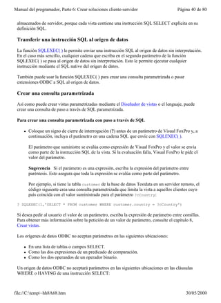 Manual del programador, Parte 6: Crear soluciones cliente-servidor                         Página 40 de 80


 almacenados de servidor, porque cada vista contiene una instrucción SQL SELECT explícita en su
 definición SQL.

 Transferir una instrucción SQL al origen de datos

 La función SQLEXEC( ) le permite enviar una instrucción SQL al origen de datos sin interpretación.
 En el caso más sencillo, cualquier cadena que escriba en el segundo parámetro de la función
 SQLEXEC( ) se pasa al origen de datos sin interpretación. Esto le permite ejecutar cualquier
 instrucción mediante el SQL nativo del origen de datos.

 También puede usar la función SQLEXEC( ) para crear una consulta parametrizada o pasar
 extensiones ODBC a SQL al origen de datos.

 Crear una consulta parametrizada

 Así como puede crear vistas parametrizadas mediante el Diseñador de vistas o el lenguaje, puede
 crear una consulta de paso a través de SQL parametrizada.

 Para crear una consulta parametrizada con paso a través de SQL

     l   Coloque un signo de cierre de interrogación (?) antes de un parámetro de Visual FoxPro y, a
         continuación, incluya el parámetro en una cadena SQL que envíe con SQLEXEC( ).

         El parámetro que suministre se evalúa como expresión de Visual FoxPro y el valor se envía
         como parte de la instrucción SQL de la vista. Si la evaluación falla, Visual FoxPro le pide el
         valor del parámetro.

         Sugerencia Si el parámetro es una expresión, escriba la expresión del parámetro entre
         paréntesis. Esto asegura que toda la expresión se evalúa como parte del parámetro.

         Por ejemplo, si tiene la tabla customer de la base de datos Testdata en un servidor remoto, el
         código siguiente crea una consulta parametrizada que limita la vista a aquellos clientes cuyo
         país coincida con el valor suministrado para el parámetro ?cCountry:

 ? SQLEXEC(1,'SELECT * FROM customer WHERE customer.country = ?cCountry')

 Si desea pedir al usuario el valor de un parámetro, escriba la expresión de parámetro entre comillas.
 Para obtener más información sobre la petición de un valor de parámetro, consulte el capítulo 8,
 Crear vistas.

 Los orígenes de datos ODBC no aceptan parámetros en las siguientes ubicaciones:

     l   En una lista de tablas o campos SELECT.
     l   Como las dos expresiones de un predicado de comparación.
     l   Como los dos operandos de un operador binario.

 Un origen de datos ODBC no aceptará parámetros en las siguientes ubicaciones en las cláusulas
 WHERE o HAVING de una instrucción SELECT:



file://C:temp~hh8A68.htm                                                                      30/05/2000
 