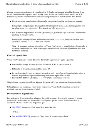 Manual del programador, Parte 6: Crear soluciones cliente-servidor                        Página 42 de 80



 Cuando implemente parámetros de entrada-salida, defina las variables de Visual FoxPro que desee
 incluir en su comando de paso a través de SQL antes de usar las variables en su instrucción SQL.
 Para enviar y recibir correctamente información con parámetros de entrada-salida, debe definir:

     l   Un parámetro de procedimiento almacenado, con un tipo de salida, que devuelva un valor.

         Por ejemplo, si el parámetro del procedimiento almacenado es @result, debe asignar un tipo
         de salida, como int, a @result y debe asignar un valor a @result.

     l   Una expresión de parámetro de salida (@nombre_de_parámetro) que se evalúa a una variable
         existente de Visual FoxPro.

         Por ejemplo, si la expresión de parámetro de salida es ?@outParam, la aplicación debe tener
         definida la variable outParam de Visual FoxPro.

         Nota Si no usa un parámetro de salida, en Visual FoxPro o en el procedimiento almacenado, o
         no define una variable de Visual FoxPro para recibir el valor devuelto, el parámetro de Visual
         FoxPro no cambiará.

 Convertir tipos de datos

 Visual FoxPro convierte valores devueltos de variable siguiendo las reglas siguientes:

     l   Las variables de tipo de datos de coma flotante (N, F, B) se convierten en N.

     l   El tamaño de presentación se establece como 20.

     l   La configuración decimal se establece como la actual. La configuración decimal sólo afecta al
         formato de presentación predeterminado y no afecta a la precisión decimal.
     l   Las variables de fecha y hora (D, T) se convierten a variables de hora (T).

 No puede usar tipos de datos Memo, General, Picture o NULL en parámetros de entrada-salida.

 Si la aplicación usa campos de cursor como parámetros, Visual FoxPro intentará convertir el
 resultado otra vez al tipo de datos original.

 Devolver valores de parámetros

 Los parámetros de entrada-salida sólo están disponibles después de que se ha buscado el último
 conjunto de resultados de una instrucción. Esto significa que los valores de entrada-salida se
 devuelven a Visual FoxPro sólo después de que:

     l   SQLEXEC( ) devuelva (1) en modo de proceso por lotes

         –O bien–

     l   SQLMORERESULTS( ) devuelva (2) en modo de no-proceso por lotes.



file://C:temp~hh8A68.htm                                                                    30/05/2000
 