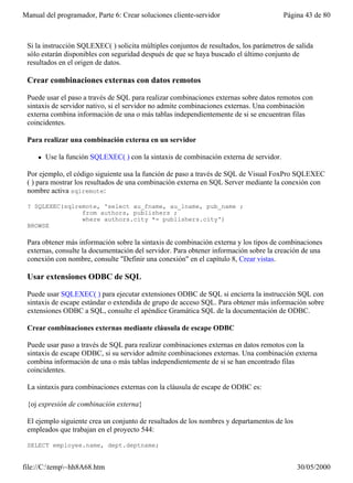 Manual del programador, Parte 6: Crear soluciones cliente-servidor                       Página 43 de 80



 Si la instrucción SQLEXEC( ) solicita múltiples conjuntos de resultados, los parámetros de salida
 sólo estarán disponibles con seguridad después de que se haya buscado el último conjunto de
 resultados en el origen de datos.

 Crear combinaciones externas con datos remotos

 Puede usar el paso a través de SQL para realizar combinaciones externas sobre datos remotos con
 sintaxis de servidor nativo, si el servidor no admite combinaciones externas. Una combinación
 externa combina información de una o más tablas independientemente de si se encuentran filas
 coincidentes.

 Para realizar una combinación externa en un servidor

     l   Use la función SQLEXEC( ) con la sintaxis de combinación externa de servidor.

 Por ejemplo, el código siguiente usa la función de paso a través de SQL de Visual FoxPro SQLEXEC
 ( ) para mostrar los resultados de una combinación externa en SQL Server mediante la conexión con
 nombre activa sqlremote:

 ? SQLEXEC(sqlremote, 'select au_fname, au_lname, pub_name ;
                from authors, publishers ;
                where authors.city *= publishers.city')
 BROWSE

 Para obtener más información sobre la sintaxis de combinación externa y los tipos de combinaciones
 externas, consulte la documentación del servidor. Para obtener información sobre la creación de una
 conexión con nombre, consulte "Definir una conexión" en el capítulo 8, Crear vistas.

 Usar extensiones ODBC de SQL

 Puede usar SQLEXEC( ) para ejecutar extensiones ODBC de SQL si encierra la instrucción SQL con
 sintaxis de escape estándar o extendida de grupo de acceso SQL. Para obtener más información sobre
 extensiones ODBC a SQL, consulte el apéndice Gramática SQL de la documentación de ODBC.

 Crear combinaciones externas mediante cláusula de escape ODBC

 Puede usar paso a través de SQL para realizar combinaciones externas en datos remotos con la
 sintaxis de escape ODBC, si su servidor admite combinaciones externas. Una combinación externa
 combina información de una o más tablas independientemente de si se han encontrado filas
 coincidentes.

 La sintaxis para combinaciones externas con la cláusula de escape de ODBC es:

 {oj expresión de combinación externa}

 El ejemplo siguiente crea un conjunto de resultados de los nombres y departamentos de los
 empleados que trabajan en el proyecto 544:

 SELECT employee.name, dept.deptname;


file://C:temp~hh8A68.htm                                                                   30/05/2000
 