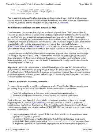Manual del programador, Parte 6: Crear soluciones cliente-servidor                           Página 44 de 80

     FROM {oj employee LEFT OUTER JOIN dept;
              ON employee.deptid = dept.deptid};
     WHERE employee.projid = 544

 Para obtener más información sobre sintaxis de combinaciones externas y tipos de combinaciones
 externas, consulte la documentación del servidor. Para obtener más sobre la creación de conexiones
 con nombre, consulte "Definir una conexión" en el capítulo 8, Crear vistas.

 Administrar conexiones con paso a través de SQL

 Cuando crea una vista remota, debe elegir un nombre de origen de datos ODBC o un nombre de
 conexión que posteriormente se utiliza como canalización para el servidor remoto, una vez activada
 la vista. Para tener acceso a datos remotos directamente con paso a través de SQL, es necesario
 disponer del controlador para una conexión activa. Un controlador es un valor que hace referencia a
 un objeto; en este caso, el controlador hace referencia a una conexión de origen de datos. Para obtener
 un controlador, debe solicitar una conexión con el origen de datos utilizando la función
 SQLCONNECT( ) o SQLSTRINGCONNECT( ). Si la conexión se realiza correctamente, la
 aplicación recibirá un controlador de conexión para su uso en llamadas posteriores de Visual FoxPro.

 La aplicación puede solicitar múltiples conexiones para un origen de datos. También puede trabajar
 con múltiples orígenes de datos ODBC solicitando una conexión con cada origen de datos al que
 desea tener acceso. Si desea reducir el número de conexiones utilizadas, puede configurar vistas
 remotas para compartir la misma conexión. Puede desconectarse de un origen de datos mediante la
 función SQLDISCONNECT( ).

 Sugerencia Visual FoxPro se basa en la definición del origen de datos ODBC almacenada en el
 archivo Odbc.ini de Windows o en el registro de Windows NT para conectarse a un origen de datos.
 Si cambia el nombre de la información de inicio de sesión para un origen de datos, tenga presente que
 estos cambios pueden influir en que una aplicación que utilice ese origen de datos pueda conectarse o
 no al servidor remoto deseado.

 Controlar propiedades de entorno y conexión

 El entorno cliente-servidor se establece cada vez que se abre Visual FoxPro. El entorno existe para
 esa sesión y desaparece al cerrar Visual FoxPro. El entorno cliente-servidor contiene:

     l   Propiedades globales que actúan como prototipos para las nuevas conexiones.
     l   Valores de error para los errores que ocurren fuera de una conexión especificada.

 Puede utilizar un controlador de 0, el controlador de "entorno", para hacer referencia al valor de
 propiedad global. La función SQLSETPROP( ) sirve para controlar el valor de la propiedad
 predeterminada en el entorno de conexión y de las propiedades dentro de conexiones individuales.
 Los métodos empleados para introducir valores SQLSETPROP( ) son coherentes para las conexiones
 de entorno e individuales:

     l   Las propiedades especificadas con uno de los dos valores posibles pueden emplear un valor
         lógico (.F. o .T.) para eExpresión.
     l   Los nombres de propiedad se pueden abreviar hasta la forma más breve que no dé lugar a
         ambigüedades. Por ejemplo, puede utilizar "Asynchronous", "Asynch" o "A" para especificar
         la propiedad Asynchronous. Los nombres de propiedades no distinguen entre mayúsculas y

file://C:temp~hh8A68.htm                                                                       30/05/2000
 