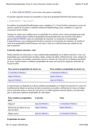 Manual del programador, Parte 6: Crear soluciones cliente-servidor                      Página 47 de 80



     l   Utilice SQLGETPROP( ) con 0 como valor para el controlador.

 El ejemplo siguiente muestra en la pantalla el valor de la propiedad WaitTime del entorno actual:

 ? SQLGETPROP(0, "WaitTime")

 Si establece la propiedad DispWarnings como verdadera (.T.), Visual FoxPro mostrará los errores de
 entorno a partir de ese punto y también establecerá DispWarnings como verdadera (.T.) para las
 conexiones recién creadas.

 Aunque los valores que establece para el controlador 0 se utilizan como valores prototipo para cada
 conexión, también puede establecer propiedades personalizadas para una conexión individual si
 ejecuta SQLSETPROP( ) para ese controlador de conexión. La excepción es la propiedad
 ConnectTimeout, cuya configuración hereda la conexión en el momento de realizarse. Si cambia el
 valor de la propiedad ConnectTimeout, este nuevo valor no se utilizará hasta que establezca una
 nueva conexión.

 Controlar objetos conexión y vista

 Puede controlar las conexiones y vistas estableciendo propiedades en el objeto conexión o vista. Las
 propiedades que controlan bases de datos, tablas, campos de tablas, definiciones de vistas, campos de
 vistas, conexiones con nombre, conexiones activas o cursores de vista activos se llaman propiedades
 de motor. Puede mostrar o establecer propiedades de motor con una de las siguientes funciones de
 Visual FoxPro:

  Para mostrar propiedades de motor use                Para establecer propiedades de motor use
  CURSORGETPROP( )                                     CURSORSETPROP( )
  DBGETPROP( )                                         DBSETPROP( )
  SQLGETPROP( )                                        SQLSETPROP( )

 La función que use depende de si desea establecer propiedades en el objeto 0 (conexión 0 y cursor 0),
 la definición de objeto de una base de datos (conexión con nombre o definición de vista) o el objeto
 activo (conexión activa o cursor de vista activo). La tabla siguiente muestra objetos y las funciones
 que se usan para establecer propiedades de cada objeto:

  Para establecer propiedades       Conexión                         Vista
  para
  Objeto 0                          SQLSETPROP( )                    CURSORSETPROP( )
  Definición de objeto de una       DBSETPROP( )                     DBSETPROP( )
  base de datos
  Objeto activo                     SQLSETPROP( )                    CURSORSETPROP( )

 Propiedades de motor

file://C:temp~hh8A68.htm                                                                  30/05/2000
 