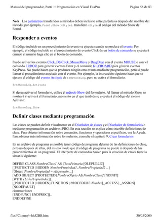 Manual del programador, Parte 1: Programación en Visual FoxPro                         Página 56 de 83



 Nota Los parámetros transferidos a métodos deben incluirse entre paréntesis después del nombre del
 método; por ejemplo, Form1.Show(nStyle). transfiere nStyle al código del método Show de
 Form1.

 Responder a eventos
 El código incluido en un procedimiento de evento se ejecuta cuando se produce el evento. Por
 ejemplo, el código incluido en el procedimiento de evento Click de un botón de comando se ejecutará
 cuando el usuario haga clic en el botón de comando.

 Puede activar los eventos Click, DblClick, MouseMove y DragDrop con el evento MOUSE o usar el
 comando ERROR para generar eventos Error y el comando KEYBOARD para generar eventos
 KeyPress. No puede hacer que se produzca ningún otro evento mediante programación, pero sí puede
 llamar al procedimiento asociado con el evento. Por ejemplo, la instrucción siguiente hace que se
 ejecute el código del evento Activate de frmPhoneLog, pero no activa el formulario:

 frmPhoneLog.Activate

 Si desea activar el formulario, utilice el método Show del formulario. Al llamar al método Show se
 mostrará y activará el formulario, momento en el que también se ejecutará el código del evento
 Activate:

 frmPhoneLog.Show


 Definir clases mediante programación
 Las clases se pueden definir visualmente en el Diseñador de clases y el Diseñador de formularios o
 mediante programación en archivos .PRG. En esta sección se explica cómo escribir definiciones de
 clase. Para obtener información sobre comandos, funciones y operadores específicos, vea la Ayuda.
 Para obtener más información sobre formularios, consulte el capítulo 9, Crear formularios

 En un archivo de programa es posible tener código de programa delante de las definiciones de clase,
 pero no después de ellas, del mismo modo que el código de programa no puede ir después de los
 procedimientos de un programa. El intérprete de comandos básico para la creación de clases tiene la
 sintaxis siguiente:

 DEFINE CLASS NombreClase1 AS ClasePrimaria [OLEPUBLIC]
 [[PROTECTED | HIDDEN NombrePropiedad1, NombrePropiedad2 ...]
 [Object.]NombrePropiedad = eExpresión ...]
 [ADD OBJECT [PROTECTED] NombreObjeto AS NombreClase2 [NOINIT]
 [WITH cListaPropiedades]]...
 [[PROTECTED | HIDDEN] FUNCTION | PROCEDURE Nombre[_ACCESS | _ASSIGN]
 [NODEFAULT]
 cInstrucciones
 [ENDFUNC | ENDPROC]]...
 ENDDEFINE




file://C:temp~hh52BB.htm                                                                  30/05/2000
 