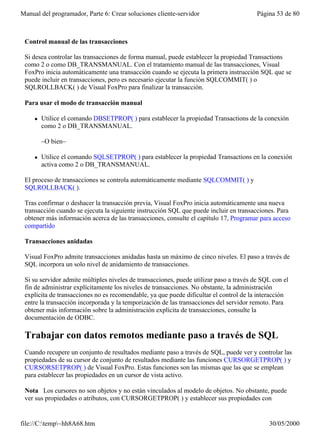 Manual del programador, Parte 6: Crear soluciones cliente-servidor                       Página 53 de 80



 Control manual de las transacciones

 Si desea controlar las transacciones de forma manual, puede establecer la propiedad Transactions
 como 2 o como DB_TRANSMANUAL. Con el tratamiento manual de las transacciones, Visual
 FoxPro inicia automáticamente una transacción cuando se ejecuta la primera instrucción SQL que se
 puede incluir en transacciones, pero es necesario ejecutar la función SQLCOMMIT( ) o
 SQLROLLBACK( ) de Visual FoxPro para finalizar la transacción.

 Para usar el modo de transacción manual

     l   Utilice el comando DBSETPROP( ) para establecer la propiedad Transactions de la conexión
         como 2 o DB_TRANSMANUAL.

         –O bien–

     l   Utilice el comando SQLSETPROP( ) para establecer la propiedad Transactions en la conexión
         activa como 2 o DB_TRANSMANUAL.

 El proceso de transacciones se controla automáticamente mediante SQLCOMMIT( ) y
 SQLROLLBACK( ).

 Tras confirmar o deshacer la transacción previa, Visual FoxPro inicia automáticamente una nueva
 transacción cuando se ejecuta la siguiente instrucción SQL que puede incluir en transacciones. Para
 obtener más información acerca de las transacciones, consulte el capítulo 17, Programar para acceso
 compartido

 Transacciones anidadas

 Visual FoxPro admite transacciones anidadas hasta un máximo de cinco niveles. El paso a través de
 SQL incorpora un solo nivel de anidamiento de transacciones.

 Si su servidor admite múltiples niveles de transacciones, puede utilizar paso a través de SQL con el
 fin de administrar explícitamente los niveles de transacciones. No obstante, la administración
 explícita de transacciones no es recomendable, ya que puede dificultar el control de la interacción
 entre la transacción incorporada y la temporización de las transacciones del servidor remoto. Para
 obtener más información sobre la administración explícita de transacciones, consulte la
 documentación de ODBC.

 Trabajar con datos remotos mediante paso a través de SQL
 Cuando recupere un conjunto de resultados mediante paso a través de SQL, puede ver y controlar las
 propiedades de su cursor de conjunto de resultados mediante las funciones CURSORGETPROP( ) y
 CURSORSETPROP( ) de Visual FoxPro. Estas funciones son las mismas que las que se emplean
 para establecer las propiedades en un cursor de vista activo.

 Nota Los cursores no son objetos y no están vinculados al modelo de objetos. No obstante, puede
 ver sus propiedades o atributos, con CURSORGETPROP( ) y establecer sus propiedades con


file://C:temp~hh8A68.htm                                                                   30/05/2000
 