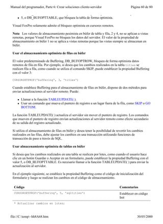 Manual del programador, Parte 6: Crear soluciones cliente-servidor                        Página 60 de 80

     l   3, o DB_BUFOPTROW, el valor predeterminado, que bloquea la fila de forma optimista.
     l   5, o DB_BUFOPTTABLE, que bloquea la tabla de forma optimista.

 Visual FoxPro solamente admite el bloqueo optimista en cursores remotos.

 Nota Los valores de almacenamiento pesimista en búfer de tabla y fila, 2 y 4, no se aplican a vistas
 remotas, porque Visual FoxPro no bloquea los datos del servidor. El valor de la propiedad de
 almacenamiento en búfer 1 no se aplica a vistas remotas porque las vistas siempre se almacenan en
 búfer.

 Usar el almacenamiento optimista de filas en búfer

 El valor predeterminado de Buffering, DB_BUFOPTROW, bloquea de forma optimista datos
 remotos de fila en fila. Por ejemplo, si desea que los cambios realizados en la tabla titles se
 realicen fila a fila, como cuando se utiliza el comando SKIP, puede establecer la propiedad Buffering
 con el valor 3:

 CURSORSETPROP('buffering', 3, 'titles')

 Cuando establece Buffering para el almacenamiento de filas en búfer, dispone de dos métodos para
 enviar actualizaciones al servidor remoto. Puede:

     l   Llamar a la función TABLEUPDATE( ).
     l   Usar un comando que mueva el puntero de registro a un lugar fuera de la fila, como SKIP o GO
         BOTTOM.

 La función TABLEUPDATE( ) actualiza el servidor sin mover el puntero de registro. Los comandos
 que mueven el puntero de registro envían actualizaciones al servidor remoto como efecto secundario
 de su salida del registro actualizado.

 Si utiliza el almacenamiento de filas en búfer y desea tener la posibilidad de revertir los cambios
 realizados en las filas, debe ajustar los cambios en una transacción utilizando funciones de
 transacción de paso a través de SQL.

 Usar almacenamiento optimista de tablas en búfer

 Si desea que los cambios realizados en una tabla se realicen por lotes, como cuando el usuario hace
 clic en un botón Guardar o Aceptar en un formulario, puede establecer la propiedad Buffering con el
 valor 5, o DB_BUFOPTTABLE. Es necesario llamar a la función TABLEUPDATE( ) para enviar la
 actualización al servidor.

 En el ejemplo siguiente, se establece la propiedad Buffering como el código de inicialización del
 formulario y luego se realizan los cambios en el código de almacenamiento.

  Código                                                                          Comentarios
  CURSORSETPROP('buffering', 5, 'sqltitles')                                      Establecer en código
                                                                                  Init
  * Actualizar cambios en lotes;



file://C:temp~hh8A68.htm                                                                     30/05/2000
 