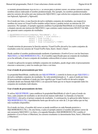 Manual del programador, Parte 6: Crear soluciones cliente-servidor                     Página 64 de 80

 El nombre predeterminado SQLRESULT se utiliza para el primer cursor; los demás cursores reciben
 nombres únicos indexando el nombre predeterminado. Por ejemplo, los nombres predeterminados
 para los cursores devueltos por una instrucción SQLEXEC( ) que solicita tres conjuntos de resultados
 son Sqlresult, Sqlresult1 y Sqlresult2.

 En el modo por lotes, si una función devuelve múltiples conjuntos de resultados, sus respectivos
 nombres de cursor en Visual FoxPro tendrán sufijos únicos y podrán incluir un máximo de 255
 caracteres. Por ejemplo, el ejemplo siguiente establece la propiedad BatchMode en el modo por lotes
 y después ejecuta una instrucción SQLEXEC( ) que contiene cuatro instrucciones SELECT de SQL
 que generan cuatro conjuntos de resultados:

 ? SQLSETPROP(nConnectionHandle,'BatchMode', .T.)
 ? SQLEXEC(nConnectionHandle,'select * from authors ;
                      select * from titles ;
                      select * from roysched ;
                      select * from titleauthor','ITEM')

 Cuando termina de procesarse la función anterior, Visual FoxPro devuelve los cuatro conjuntos de
 resultados como los cursores de Visual FoxPro Item, Item1, Item2 e Item3.

 Puede cambiar el nombre predeterminado mediante el parámetro cNombreCursor con las funciones
 SQLEXEC( ) o SQLMORERESULTS( ). Si el nombre especificado para un conjunto de resultados
 ya se ha utilizado, el nuevo conjunto de resultados sobrescribirá el cursor existente.

 Cuando la aplicación recupera múltiples conjuntos de resultados, puede elegir entre el procesamiento
 síncrono o asíncrono y entre los modos por lotes o sin lotes.

 Usar el modo de procesamiento por lotes

 La propiedad BatchMode, establecida con SQLSETPROP( ), controla la forma en que SQLEXEC( )
 devuelve múltiples conjuntos de resultados. Su valor predeterminado es .T., para el modo por lotes.
 El procesamiento mediante el modo por lotes significa que Visual FoxPro no devuelve ningún
 resultado desde una llamada SQLEXEC( ) en ejecución hasta que no se hayan recuperado todos los
 conjuntos de resultados individuales.

 Usar el modo de procesamiento sin lotes

 Si utiliza SQLSETPROP( ) para establecer la propiedad BatchMode al valor 0, para el modo sin
 lotes, cada conjunto de resultados se devolverá de manera individual. La llamada a la función
 SQLEXEC( ) devuelve el primer conjunto de resultados. A continuación, la aplicación debe llamar a
 SQLMORERESULTS( ) repetidamente hasta que devuelva un valor de 2, lo que indica que no hay
 más resultados disponibles.

 En el modo sin lotes, el nombre del cursor se puede modificar en cada llamada posterior a
 SQLMORERESULTS( ). De esta forma, si para el ejemplo anterior el nombre del primer cursor de
 una secuencia SQLEXEC( ) es Item, y la segunda llamada a SQLMORERESULTS( ) cambia el
 parámetro cCursorName a Otheritem, los cursores resultantes se denominarán Item, Item1, Otheritem
 y Otheritem1.

 La siguiente sección describe el procesamiento en modo por lotes y en modo sin lotes, anexando la



file://C:temp~hh8A68.htm                                                                  30/05/2000
 