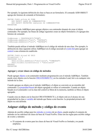 Manual del programador, Parte 1: Programación en Visual FoxPro                            Página 58 de 83



 Por ejemplo, la siguiente definición de clase se basa en un formulario. El comando ADD OBJECT
 agrega dos botones de comando al formulario:

 DEFINE CLASS miform AS FORM
     ADD OBJECT cmdOK AS COMMANDBUTTON
     ADD OBJECT PROTECTED cmdCancel AS COMMANDBUTTON
 ENDDEFINE

 Utilice el método AddObject para agregar objetos a un contenedor después de crear el objeto
 contenedor. Por ejemplo, las líneas de código siguientes crean un objeto formulario y le agregan dos
 botones de comando:

 frmMessage = CREATEOBJECT("FORM")
 frmMessage.AddObject("txt1", "TEXTBOX")
 frmMessage.AddObject("txt2", "TEXTBOX")

 También puede utilizar el método AddObject en el código de método de una clase. Por ejemplo, la
 definición de clase siguiente utiliza AddObject en el código asociado al evento Init para agregar un
 control a una columna de cuadrícula.

 DEFINE CLASS micuad AS GRID
 ColumnCount = 3
 PROCEDURE Init
     THIS.Column2.AddObject("cboCliente", "COMBOBOX")
     THIS.Column2.CurrentControl = "cboCliente"
 ENDPROC
 ENDDEFINE

 Agregar y crear clases en código de métodos

 Puede agregar objetos a un contenedor mediante programación con el método AddObject. También
 puede crear objetos con la función CREATEOBJECT( ) en los métodos Load, Init o en cualquier otro
 método de la clase.

 Cuando agregue un objeto con el método AddObject, el objeto se convierte en un miembro del
 contenedor. La propiedad Parent del objeto agregado se refiere al contenedor. Cuando un objeto
 basado en el contenedor o en la clase del control se libera de la memoria, también se libera el objeto
 agregado.

 Cuando crea un objeto con la función CREATEOBJECT( ), el objeto está en el alcance de una
 propiedad de la clase o variable del método que llama a esta función. La propiedad primaria del
 objeto no está definida.

 Asignar código de método y código de evento
 Además de escribir código para los métodos y eventos de un objeto, puede ampliar el conjunto de
 métodos en las subclases de clases de base de Visual FoxPro. Estas son las reglas para escribir código
 de evento y métodos:

    l   El conjunto de eventos para las clases de base de Visual FoxPro es limitado y no puede
        ampliarse.

file://C:temp~hh52BB.htm                                                                     30/05/2000
 