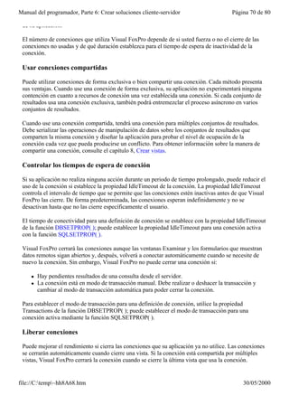 Manual del programador, Parte 6: Crear soluciones cliente-servidor                      Página 70 de 80

 de su aplicación.

 El número de conexiones que utiliza Visual FoxPro depende de si usted fuerza o no el cierre de las
 conexiones no usadas y de qué duración establezca para el tiempo de espera de inactividad de la
 conexión.

 Usar conexiones compartidas

 Puede utilizar conexiones de forma exclusiva o bien compartir una conexión. Cada método presenta
 sus ventajas. Cuando use una conexión de forma exclusiva, su aplicación no experimentará ninguna
 contención en cuanto a recursos de conexión una vez establecida una conexión. Si cada conjunto de
 resultados usa una conexión exclusiva, también podrá entremezclar el proceso asíncrono en varios
 conjuntos de resultados.

 Cuando use una conexión compartida, tendrá una conexión para múltiples conjuntos de resultados.
 Debe serializar las operaciones de manipulación de datos sobre los conjuntos de resultados que
 comparten la misma conexión y diseñar la aplicación para probar el nivel de ocupación de la
 conexión cada vez que pueda producirse un conflicto. Para obtener información sobre la manera de
 compartir una conexión, consulte el capítulo 8, Crear vistas.

 Controlar los tiempos de espera de conexión

 Si su aplicación no realiza ninguna acción durante un periodo de tiempo prolongado, puede reducir el
 uso de la conexión si establece la propiedad IdleTimeout de la conexión. La propiedad IdleTimeout
 controla el intervalo de tiempo que se permite que las conexiones estén inactivas antes de que Visual
 FoxPro las cierre. De forma predeterminada, las conexiones esperan indefinidamente y no se
 desactivan hasta que no las cierre específicamente el usuario.

 El tiempo de conectividad para una definición de conexión se establece con la propiedad IdleTimeout
 de la función DBSETPROP( ); puede establecer la propiedad IdleTimeout para una conexión activa
 con la función SQLSETPROP( ).

 Visual FoxPro cerrará las conexiones aunque las ventanas Examinar y los formularios que muestran
 datos remotos sigan abiertos y, después, volverá a conectar automáticamente cuando se necesite de
 nuevo la conexión. Sin embargo, Visual FoxPro no puede cerrar una conexión si:

     l   Hay pendientes resultados de una consulta desde el servidor.
     l   La conexión está en modo de transacción manual. Debe realizar o deshacer la transacción y
         cambiar al modo de transacción automática para poder cerrar la conexión.

 Para establecer el modo de transacción para una definición de conexión, utilice la propiedad
 Transactions de la función DBSETPROP( ); puede establecer el modo de transacción para una
 conexión activa mediante la función SQLSETPROP( ).

 Liberar conexiones

 Puede mejorar el rendimiento si cierra las conexiones que su aplicación ya no utilice. Las conexiones
 se cerrarán automáticamente cuando cierre una vista. Si la conexión está compartida por múltiples
 vistas, Visual FoxPro cerrará la conexión cuando se cierre la última vista que usa la conexión.


file://C:temp~hh8A68.htm                                                                   30/05/2000
 
