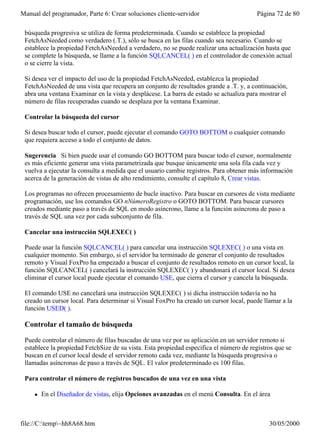 Manual del programador, Parte 6: Crear soluciones cliente-servidor                       Página 72 de 80

 búsqueda progresiva se utiliza de forma predeterminada. Cuando se establece la propiedad
 FetchAsNeeded como verdadero (.T.), sólo se busca en las filas cuando sea necesario. Cuando se
 establece la propiedad FetchAsNeeded a verdadero, no se puede realizar una actualización hasta que
 se complete la búsqueda, se llame a la función SQLCANCEL( ) en el controlador de conexión actual
 o se cierre la vista.

 Si desea ver el impacto del uso de la propiedad FetchAsNeeded, establezca la propiedad
 FetchAsNeeded de una vista que recupera un conjunto de resultados grande a .T. y, a continuación,
 abra una ventana Examinar en la vista y desplácese. La barra de estado se actualiza para mostrar el
 número de filas recuperadas cuando se desplaza por la ventana Examinar.

 Controlar la búsqueda del cursor

 Si desea buscar todo el cursor, puede ejecutar el comando GOTO BOTTOM o cualquier comando
 que requiera acceso a todo el conjunto de datos.

 Sugerencia Si bien puede usar el comando GO BOTTOM para buscar todo el cursor, normalmente
 es más eficiente generar una vista parametrizada que busque únicamente una sola fila cada vez y
 vuelva a ejecutar la consulta a medida que el usuario cambie registros. Para obtener más información
 acerca de la generación de vistas de alto rendimiento, consulte el capítulo 8, Crear vistas.

 Los programas no ofrecen procesamiento de bucle inactivo. Para buscar en cursores de vista mediante
 programación, use los comandos GO nNúmeroRegistro o GOTO BOTTOM. Para buscar cursores
 creados mediante paso a través de SQL en modo asíncrono, llame a la función asíncrona de paso a
 través de SQL una vez por cada subconjunto de fila.

 Cancelar una instrucción SQLEXEC( )

 Puede usar la función SQLCANCEL( ) para cancelar una instrucción SQLEXEC( ) o una vista en
 cualquier momento. Sin embargo, si el servidor ha terminado de generar el conjunto de resultados
 remoto y Visual FoxPro ha empezado a buscar el conjunto de resultados remoto en un cursor local, la
 función SQLCANCEL( ) cancelará la instrucción SQLEXEC( ) y abandonará el cursor local. Si desea
 eliminar el cursor local puede ejecutar el comando USE, que cierra el cursor y cancela la búsqueda.

 El comando USE no cancelará una instrucción SQLEXEC( ) si dicha instrucción todavía no ha
 creado un cursor local. Para determinar si Visual FoxPro ha creado un cursor local, puede llamar a la
 función USED( ).

 Controlar el tamaño de búsqueda

 Puede controlar el número de filas buscadas de una vez por su aplicación en un servidor remoto si
 establece la propiedad FetchSize de su vista. Esta propiedad especifica el número de registros que se
 buscan en el cursor local desde el servidor remoto cada vez, mediante la búsqueda progresiva o
 llamadas asíncronas de paso a través de SQL. El valor predeterminado es 100 filas.

 Para controlar el número de registros buscados de una vez en una vista

     l   En el Diseñador de vistas, elija Opciones avanzadas en el menú Consulta. En el área



file://C:temp~hh8A68.htm                                                                   30/05/2000
 