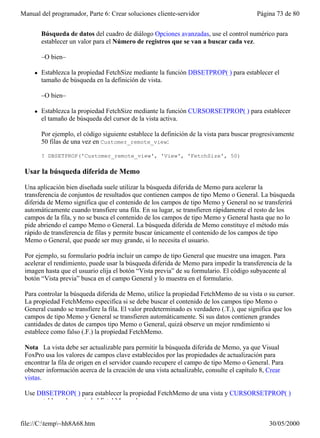 Manual del programador, Parte 6: Crear soluciones cliente-servidor                        Página 73 de 80
         En el Diseñador de vistas, elija                    en el menú          . En el área
         Búsqueda de datos del cuadro de diálogo Opciones avanzadas, use el control numérico para
         establecer un valor para el Número de registros que se van a buscar cada vez.

         –O bien–

     l   Establezca la propiedad FetchSize mediante la función DBSETPROP( ) para establecer el
         tamaño de búsqueda en la definición de vista.

         –O bien–

     l   Establezca la propiedad FetchSize mediante la función CURSORSETPROP( ) para establecer
         el tamaño de búsqueda del cursor de la vista activa.

         Por ejemplo, el código siguiente establece la definición de la vista para buscar progresivamente
         50 filas de una vez en Customer_remote_view:

         ? DBSETPROP('Customer_remote_view', 'View', 'FetchSize', 50)

 Usar la búsqueda diferida de Memo

 Una aplicación bien diseñada suele utilizar la búsqueda diferida de Memo para acelerar la
 transferencia de conjuntos de resultados que contienen campos de tipo Memo o General. La búsqueda
 diferida de Memo significa que el contenido de los campos de tipo Memo y General no se transferirá
 automáticamente cuando transfiere una fila. En su lugar, se transfieren rápidamente el resto de los
 campos de la fila, y no se busca el contenido de los campos de tipo Memo y General hasta que no lo
 pide abriendo el campo Memo o General. La búsqueda diferida de Memo constituye el método más
 rápido de transferencia de filas y permite buscar únicamente el contenido de los campos de tipo
 Memo o General, que puede ser muy grande, si lo necesita el usuario.

 Por ejemplo, su formulario podría incluir un campo de tipo General que muestre una imagen. Para
 acelerar el rendimiento, puede usar la búsqueda diferida de Memo para impedir la transferencia de la
 imagen hasta que el usuario elija el botón “Vista previa” de su formulario. El código subyacente al
 botón “Vista previa” busca en el campo General y lo muestra en el formulario.

 Para controlar la búsqueda diferida de Memo, utilice la propiedad FetchMemo de su vista o su cursor.
 La propiedad FetchMemo especifica si se debe buscar el contenido de los campos tipo Memo o
 General cuando se transfiere la fila. El valor predeterminado es verdadero (.T.), que significa que los
 campos de tipo Memo y General se transfieren automáticamente. Si sus datos contienen grandes
 cantidades de datos de campos tipo Memo o General, quizá observe un mejor rendimiento si
 establece como falso (.F.) la propiedad FetchMemo.

 Nota La vista debe ser actualizable para permitir la búsqueda diferida de Memo, ya que Visual
 FoxPro usa los valores de campos clave establecidos por las propiedades de actualización para
 encontrar la fila de origen en el servidor cuando recupere el campo de tipo Memo o General. Para
 obtener información acerca de la creación de una vista actualizable, consulte el capítulo 8, Crear
 vistas.

 Use DBSETPROP( ) para establecer la propiedad FetchMemo de una vista y CURSORSETPROP( )
 para establecer la propiedad FetchMemo de un cursor.


file://C:temp~hh8A68.htm                                                                     30/05/2000
 