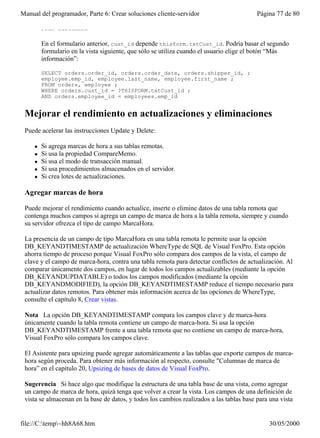 Manual del programador, Parte 6: Crear soluciones cliente-servidor                        Página 77 de 80

         FROM customers

         En el formulario anterior, cust_id depende thisform.txtCust_id. Podría basar el segundo
         formulario en la vista siguiente, que sólo se utiliza cuando el usuario elige el botón “Más
         información”:

         SELECT orders.order_id, orders.order_date, orders.shipper_id, ;
         employee.emp_id, employee.last_name, employee.first_name ;
         FROM orders, employee ;
         WHERE orders.cust_id = ?THISFORM.txtCust_id ;
         AND orders.employee_id = employees.emp_id


 Mejorar el rendimiento en actualizaciones y eliminaciones
 Puede acelerar las instrucciones Update y Delete:

     l   Si agrega marcas de hora a sus tablas remotas.
     l   Si usa la propiedad CompareMemo.
     l   Si usa el modo de transacción manual.
     l   Si usa procedimientos almacenados en el servidor.
     l   Si crea lotes de actualizaciones.

 Agregar marcas de hora

 Puede mejorar el rendimiento cuando actualice, inserte o elimine datos de una tabla remota que
 contenga muchos campos si agrega un campo de marca de hora a la tabla remota, siempre y cuando
 su servidor ofrezca el tipo de campo MarcaHora.

 La presencia de un campo de tipo MarcaHora en una tabla remota le permite usar la opción
 DB_KEYANDTIMESTAMP de actualización WhereType de SQL de Visual FoxPro. Esta opción
 ahorra tiempo de proceso porque Visual FoxPro sólo compara dos campos de la vista, el campo de
 clave y el campo de marca-hora, contra una tabla remota para detectar conflictos de actualización. Al
 comparar únicamente dos campos, en lugar de todos los campos actualizables (mediante la opción
 DB_KEYANDUPDATABLE) o todos los campos modificados (mediante la opción
 DB_KEYANDMODIFIED), la opción DB_KEYANDTIMESTAMP reduce el tiempo necesario para
 actualizar datos remotos. Para obtener más información acerca de las opciones de WhereType,
 consulte el capítulo 8, Crear vistas.

 Nota La opción DB_KEYANDTIMESTAMP compara los campos clave y de marca-hora
 únicamente cuando la tabla remota contiene un campo de marca-hora. Si usa la opción
 DB_KEYANDTIMESTAMP frente a una tabla remota que no contiene un campo de marca-hora,
 Visual FoxPro sólo compara los campos clave.

 El Asistente para upsizing puede agregar automáticamente a las tablas que exporte campos de marca-
 hora según proceda. Para obtener más información al respecto, consulte "Columnas de marca de
 hora” en el capítulo 20, Upsizing de bases de datos de Visual FoxPro.

 Sugerencia Si hace algo que modifique la estructura de una tabla base de una vista, como agregar
 un campo de marca de hora, quizá tenga que volver a crear la vista. Los campos de una definición de
 vista se almacenan en la base de datos, y todos los cambios realizados a las tablas base para una vista
 después de usarla no quedarán reflejados en la definición de la vista hasta que no vuelva a crearla.

file://C:temp~hh8A68.htm                                                                    30/05/2000
 
