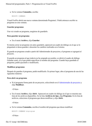 Manual del programador, Parte 1: Programación en Visual FoxPro



    l   En la ventana Comandos, escriba:

        MODIFY COMMAND

 Visual FoxPro abrirá una nueva ventana denominada Programa1. Podrá entonces escribir su
 programa en esta ventana.

 Guardar programas

 Una vez creado un programa, asegúrese de guardarlo.

 Para guardar un programa

    l   En el menú Archivo, elija Guardar.

 Si intenta cerrar un programa sin antes guardarlo, aparecerá un cuadro de diálogo en el que se le
 preguntará si desea guardar o descartar los cambios realizados en el mismo.

 Si guarda un programa creado a partir del Administrador de proyectos, el programa se agregará al
 proyecto.

 Si guarda un programa al que todavía no ha asignado un nombre, se abrirá el cuadro de diálogo
 Guardar como, en el que podrá especificar el nombre del programa. Cuando haya guardado el
 programa, podrá ejecutarlo o modificarlo.

 Modificar programas

 Después de guardar el programa, podrá modificarlo. En primer lugar, abra el programa de una de las
 siguientes maneras:

 Para abrir un programa

    l   Si el programa forma parte de un proyecto, selecciónelo en el Administrador de proyectos y
        elija Modificar.

        –O bien–

    l   En el menú Archivo, elija Abrir. Aparecerá un cuadro de diálogo en el que se muestra una
        lista de los archivos disponibles. En la lista Archivos de tipo, elija Programa. En la lista de
        archivos, seleccione el programa que desea modificar y elija Abrir.

        –O bien–

    l   En la ventana Comandos, escriba el nombre del programa que desea modificar:

        MODIFY COMMAND miprogram

        –O bien–


file://C:temp~hh52BB.htm                                                                      30/05/2000
 