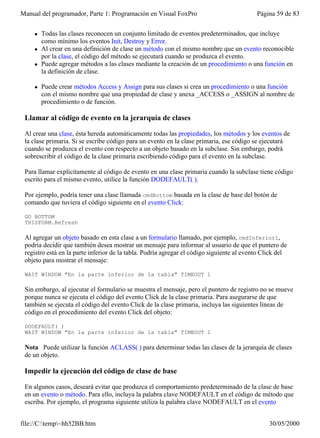 Manual del programador, Parte 1: Programación en Visual FoxPro                             Página 59 de 83


    l   Todas las clases reconocen un conjunto limitado de eventos predeterminados, que incluye
        como mínimo los eventos Init, Destroy y Error.
    l   Al crear en una definición de clase un método con el mismo nombre que un evento reconocible
        por la clase, el código del método se ejecutará cuando se produzca el evento.
    l   Puede agregar métodos a las clases mediante la creación de un procedimiento o una función en
        la definición de clase.

    l   Puede crear métodos Access y Assign para sus clases si crea un procedimiento o una función
        con el mismo nombre que una propiedad de clase y anexa _ACCESS o _ASSIGN al nombre de
        procedimiento o de función.

 Llamar al código de evento en la jerarquía de clases

 Al crear una clase, ésta hereda automáticamente todas las propiedades, los métodos y los eventos de
 la clase primaria. Si se escribe código para un evento en la clase primaria, ese código se ejecutará
 cuando se produzca el evento con respecto a un objeto basado en la subclase. Sin embargo, podrá
 sobrescribir el código de la clase primaria escribiendo código para el evento en la subclase.

 Para llamar explícitamente al código de evento en una clase primaria cuando la subclase tiene código
 escrito para el mismo evento, utilice la función DODEFAULT( ).

 Por ejemplo, podría tener una clase llamada cmdBottom basada en la clase de base del botón de
 comando que tuviera el código siguiente en el evento Click:

 GO BOTTOM
 THISFORM.Refresh

 Al agregar un objeto basado en esta clase a un formulario llamado, por ejemplo, cmdInferior1,
 podría decidir que también desea mostrar un mensaje para informar al usuario de que el puntero de
 registro está en la parte inferior de la tabla. Podría agregar el código siguiente al evento Click del
 objeto para mostrar el mensaje:

 WAIT WINDOW "En la parte inferior de la tabla" TIMEOUT 1

 Sin embargo, al ejecutar el formulario se muestra el mensaje, pero el puntero de registro no se mueve
 porque nunca se ejecuta el código del evento Click de la clase primaria. Para asegurarse de que
 también se ejecuta el código del evento Click de la clase primaria, incluya las siguientes líneas de
 código en el procedimiento del evento Click del objeto:

 DODEFAULT( )
 WAIT WINDOW "En la parte inferior de la tabla" TIMEOUT 1

 Nota Puede utilizar la función ACLASS( ) para determinar todas las clases de la jerarquía de clases
 de un objeto.

 Impedir la ejecución del código de clase de base

 En algunos casos, deseará evitar que produzca el comportamiento predeterminado de la clase de base
 en un evento o método. Para ello, incluya la palabra clave NODEFAULT en el código de método que
 escriba. Por ejemplo, el programa siguiente utiliza la palabra clave NODEFAULT en el evento


file://C:temp~hh52BB.htm                                                                      30/05/2000
 