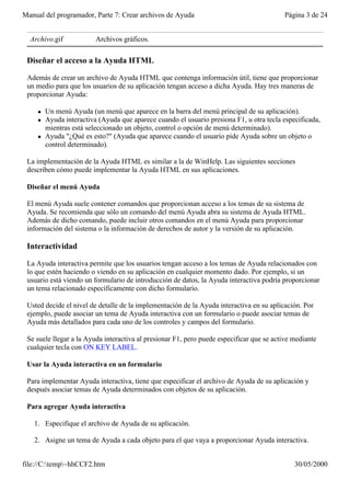 Manual del programador, Parte 7: Crear archivos de Ayuda                                  Página 3 de 24


  Archivo.gif             Archivos gráficos.

 Diseñar el acceso a la Ayuda HTML

 Además de crear un archivo de Ayuda HTML que contenga información útil, tiene que proporcionar
 un medio para que los usuarios de su aplicación tengan acceso a dicha Ayuda. Hay tres maneras de
 proporcionar Ayuda:

     l   Un menú Ayuda (un menú que aparece en la barra del menú principal de su aplicación).
     l   Ayuda interactiva (Ayuda que aparece cuando el usuario presiona F1, u otra tecla especificada,
         mientras está seleccionado un objeto, control o opción de menú determinado).
     l   Ayuda "¿Qué es esto?" (Ayuda que aparece cuando el usuario pide Ayuda sobre un objeto o
         control determinado).

 La implementación de la Ayuda HTML es similar a la de WinHelp. Las siguientes secciones
 describen cómo puede implementar la Ayuda HTML en sus aplicaciones.

 Diseñar el menú Ayuda

 El menú Ayuda suele contener comandos que proporcionan acceso a los temas de su sistema de
 Ayuda. Se recomienda que sólo un comando del menú Ayuda abra su sistema de Ayuda HTML.
 Además de dicho comando, puede incluir otros comandos en el menú Ayuda para proporcionar
 información del sistema o la información de derechos de autor y la versión de su aplicación.

 Interactividad

 La Ayuda interactiva permite que los usuarios tengan acceso a los temas de Ayuda relacionados con
 lo que estén haciendo o viendo en su aplicación en cualquier momento dado. Por ejemplo, si un
 usuario está viendo un formulario de introducción de datos, la Ayuda interactiva podría proporcionar
 un tema relacionado específicamente con dicho formulario.

 Usted decide el nivel de detalle de la implementación de la Ayuda interactiva en su aplicación. Por
 ejemplo, puede asociar un tema de Ayuda interactiva con un formulario o puede asociar temas de
 Ayuda más detallados para cada uno de los controles y campos del formulario.

 Se suele llegar a la Ayuda interactiva al presionar F1, pero puede especificar que se active mediante
 cualquier tecla con ON KEY LABEL.

 Usar la Ayuda interactiva en un formulario

 Para implementar Ayuda interactiva, tiene que especificar el archivo de Ayuda de su aplicación y
 después asociar temas de Ayuda determinados con objetos de su aplicación.

 Para agregar Ayuda interactiva

   1. Especifique el archivo de Ayuda de su aplicación.

   2. Asigne un tema de Ayuda a cada objeto para el que vaya a proporcionar Ayuda interactiva.


file://C:temp~hhCCF2.htm                                                                    30/05/2000
 