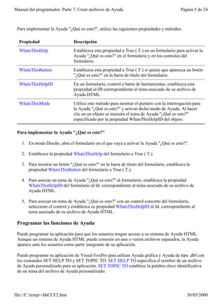 Manual del programador, Parte 7: Crear archivos de Ayuda                                 Página 5 de 24



 Para implementar la Ayuda "¿Qué es esto?", utilice las siguientes propiedades y métodos:

  Propiedad                    Descripción
  WhatsThisHelp                Establezca esta propiedad a True (.T.) en un formulario para activar la
                               Ayuda "¿Qué es esto?" en el formulario y en los controles del
                               formulario.
  WhatsThisButton              Establezca esta propiedad a True (.T.) si quiere que aparezca un botón
                               "¿Qué es esto?" en la barra de título del formulario.
  WhatsThisHelpID              En un formulario, control o barra de herramientas, establezca esta
                               propiedad al ID correspondiente al tema asociado de su archivo de
                               Ayuda HTML.
  WhatsThisMode                Utilice este método para mostrar el puntero con la interrogación para
                               la Ayuda "¿Qué es esto?" y activar dicho modo de Ayuda. Al hacer
                               clic en un objeto se muestra el tema de Ayuda "¿Qué es esto?"
                               especificado por la propiedad WhatsThisHelpID del objeto.

 Para implementar la Ayuda "¿Qué es esto?"

   1. En modo Diseño, abra el formulario en el que vaya a activar la Ayuda "¿Qué es esto?".

   2. Establezca la propiedad WhatsThisHelp del formulario a True (.T.).

   3. Para mostrar un botón "¿Qué es esto?" en la barra de título del formulario, establezca la
      propiedad WhatsThisButton del formulario a True (.T.).

   4. Para asociar un tema de Ayuda "¿Qué es esto?" al formulario, establezca la propiedad
      WhatsThisHelpID del formulario al Id. correspondiente al tema asociado de su archivo de
      Ayuda HTML.

   5. Para asociar un tema de Ayuda "¿Qué es esto?" con un control concreto del formulario,
      seleccione el control y establezca su propiedad WhatsThisHelpID al Id. correspondiente al
      tema asociado de su archivo de Ayuda HTML.

 Programar las funciones de Ayuda

 Puede programar su aplicación para que los usuarios tengan acceso a su sistema de Ayuda HTML.
 Aunque un sistema de Ayuda HTML puede consistir en uno o varios archivos separados, la Ayuda
 aparece ante los usuarios como parte integrante de su aplicación.

 Puede programar su aplicación de Visual FoxPro para utilizar Ayuda gráfica y Ayuda de tipo .dbf con
 los comandos SET HELP TO y SET TOPIC TO. SET HELP TO especifica el nombre de un archivo
 de Ayuda personalizado para su aplicación. SET TOPIC TO establece la palabra clave identificativa
 de un tema del archivo de Ayuda personalizado.




file://C:temp~hhCCF2.htm                                                                   30/05/2000
 