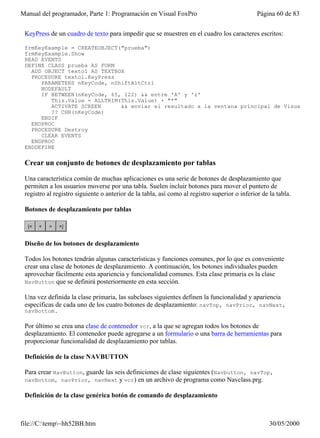Manual del programador, Parte 1: Programación en Visual FoxPro                                 Página 60 de 83


 KeyPress de un cuadro de texto para impedir que se muestren en el cuadro los caracteres escritos:

 frmKeyExample = CREATEOBJECT("prueba")
 frmKeyExample.Show
 READ EVENTS
 DEFINE CLASS prueba AS FORM
   ADD OBJECT texto1 AS TEXTBOX
   PROCEDURE texto1.KeyPress
      PARAMETERS nKeyCode, nShiftAltCtrl
      NODEFAULT
      IF BETWEEN(nKeyCode, 65, 122) && entre 'A' y 'z'
         This.Value = ALLTRIM(This.Value) + "*"
         ACTIVATE SCREEN      && enviar el resultado a la ventana principal de Visual FoxP
         ?? CHR(nKeyCode)
      ENDIF
   ENDPROC
   PROCEDURE Destroy
      CLEAR EVENTS
   ENDPROC
 ENDDEFINE

 Crear un conjunto de botones de desplazamiento por tablas

 Una característica común de muchas aplicaciones es una serie de botones de desplazamiento que
 permiten a los usuarios moverse por una tabla. Suelen incluir botones para mover el puntero de
 registro al registro siguiente o anterior de la tabla, así como al registro superior o inferior de la tabla.

 Botones de desplazamiento por tablas




 Diseño de los botones de desplazamiento

 Todos los botones tendrán algunas características y funciones comunes, por lo que es conveniente
 crear una clase de botones de desplazamiento. A continuación, los botones individuales pueden
 aprovechar fácilmente esta apariencia y funcionalidad comunes. Esta clase primaria es la clase
 NavButton que se definirá posteriormente en esta sección.

 Una vez definida la clase primaria, las subclases siguientes definen la funcionalidad y apariencia
 específicas de cada uno de los cuatro botones de desplazamiento: navTop, navPrior, navNext,
 navBottom.

 Por último se crea una clase de contenedor vcr, a la que se agregan todos los botones de
 desplazamiento. El contenedor puede agregarse a un formulario o una barra de herramientas para
 proporcionar funcionalidad de desplazamiento por tablas.

 Definición de la clase NAVBUTTON

 Para crear NavButton, guarde las seis definiciones de clase siguientes (Navbutton, navTop,
 navBottom, navPrior, navNext y vcr) en un archivo de programa como Navclass.prg.

 Definición de la clase genérica botón de comando de desplazamiento



file://C:temp~hh52BB.htm                                                                          30/05/2000
 