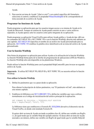 Manual del programador, Parte 7: Crear archivos de Ayuda                                 Página 13 de 24


       Ayuda.

   5. Para asociar un tema de Ayuda "¿Qué es esto?" a un control específico del formulario,
      seleccione el control y establezca su propiedad WhatsThisHelpID al Id. correspondiente al
      tema asociado de su archivo de Ayuda.

 Programar las funciones de Ayuda

 Puede programar su aplicación para que los usuarios tengan acceso a su sistema de Ayuda en la
 Ayuda de Microsoft. Aunque un sistema de Ayuda puede consistir en uno o varios archivos
 separados, la Ayuda aparece ante los usuarios como parte integrante de su aplicación.

 Puede programar su aplicación Visual FoxPro para utilizar Ayuda gráfica y Ayuda de tipo .dbf con
 los comandos SET HELP TO y SET TOPIC TO o con la función WinHelp, descrita más adelante en
 este capítulo. SET HELP TO especifica el nombre de un archivo de Ayuda personalizado para su
 aplicación. SET TOPIC TO establece la palabra clave identificativa de un tema del archivo de Ayuda
 personalizado.

 Usar la función WinHelp

 Otra forma de programar su aplicación para utilizar Ayuda es la utilización de la función WinHelp.
 La función WinHelp forma parte de la interfaz de programación de aplicaciones (API) de Windows.
 La función WinHelp sólo está disponible en las plataformas Windows.

 Puede utilizar la función WinHelp junto con la propiedad HelpContextID, para invocar un segundo
 archivo de Ayuda.

 Sugerencia Si utiliza SET HELP TO, HELP ID y SET TOPIC TO, no necesita utilizar la función
 WinHelp.

 Para utilizar la función WinHelp

   1. Defina los parámetros que va a pasar desde su aplicación.

       Para obtener la descripción de dichos parámetros, vea "El parámetro wCmd", más adelante en
       este mismo capítulo.

   2. Establezca la biblioteca con SET LIBRARY TO y defina las variables que vaya a utilizar,
      normalmente en el código de inicialización del archivo principal de la aplicación.

       SET LIBRARY TO SYS(2004) + "FOXTOOLS.FLL" ADDITIVE
       Help = RegFn("Help", "LCIC", "I")

       La biblioteca tiene que establecerse a Foxtools.fll. SYS(2004) devuelve el directorio raíz de
       Visual FoxPro, en donde está instalada Foxtools.fll.

       Si quiere abrir un tema de Ayuda enviando su palabra clave K, defina una variable con RegFn
       ( ), de igual modo que la variable Help del ejemplo anterior. Si desea abrir un tema de Ayuda
       asociado a un número, define una variable con RegFn de igual modo que la variable Help del


file://C:temp~hhCCF2.htm                                                                    30/05/2000
 