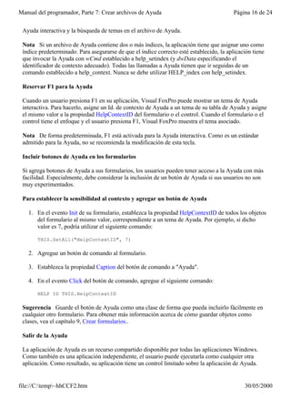 Manual del programador, Parte 7: Crear archivos de Ayuda                                  Página 16 de 24


 Ayuda interactiva y la búsqueda de temas en el archivo de Ayuda.

 Nota Si un archivo de Ayuda contiene dos o más índices, la aplicación tiene que asignar uno como
 índice predeterminado. Para asegurarse de que el índice correcto esté establecido, la aplicación tiene
 que invocar la Ayuda con wCmd establecido a help_setindex (y dwData especificando el
 identificador de contexto adecuado). Todas las llamadas a Ayuda tienen que ir seguidas de un
 comando establecido a help_context. Nunca se debe utilizar HELP_index con help_setindex.

 Reservar F1 para la Ayuda

 Cuando un usuario presiona F1 en su aplicación, Visual FoxPro puede mostrar un tema de Ayuda
 interactiva. Para hacerlo, asigne un Id. de contexto de Ayuda a un tema de su tabla de Ayuda y asigne
 el mismo valor a la propiedad HelpContextID del formulario o el control. Cuando el formulario o el
 control tiene el enfoque y el usuario presiona F1, Visual FoxPro muestra el tema asociado.

 Nota De forma predeterminada, F1 está activada para la Ayuda interactiva. Como es un estándar
 admitido para la Ayuda, no se recomienda la modificación de esta tecla.

 Incluir botones de Ayuda en los formularios

 Si agrega botones de Ayuda a sus formularios, los usuarios pueden tener acceso a la Ayuda con más
 facilidad. Especialmente, debe considerar la inclusión de un botón de Ayuda si sus usuarios no son
 muy experimentados.

 Para establecer la sensibilidad al contexto y agregar un botón de Ayuda

   1. En el evento Init de su formulario, establezca la propiedad HelpContextID de todos los objetos
      del formulario al mismo valor, correspondiente a un tema de Ayuda. Por ejemplo, si dicho
      valor es 7, podría utilizar el siguiente comando:

       THIS.SetAll("HelpContextID", 7)

   2. Agregue un botón de comando al formulario.

   3. Establezca la propiedad Caption del botón de comando a "Ayuda".

   4. En el evento Click del botón de comando, agregue el siguiente comando:

       HELP ID THIS.HelpContextID

 Sugerencia Guarde el botón de Ayuda como una clase de forma que pueda incluirlo fácilmente en
 cualquier otro formulario. Para obtener más información acerca de cómo guardar objetos como
 clases, vea el capítulo 9, Crear formularios..

 Salir de la Ayuda

 La aplicación de Ayuda es un recurso compartido disponible por todas las aplicaciones Windows.
 Como también es una aplicación independiente, el usuario puede ejecutarla como cualquier otra
 aplicación. Como resultado, su aplicación tiene un control limitado sobre la aplicación de Ayuda.


file://C:temp~hhCCF2.htm                                                                    30/05/2000
 