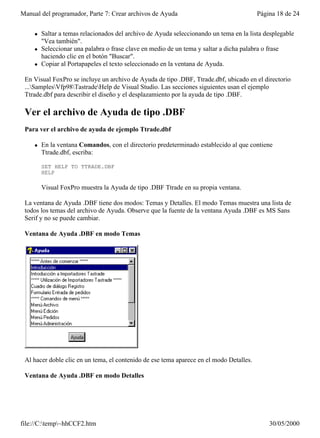 Manual del programador, Parte 7: Crear archivos de Ayuda                                 Página 18 de 24


     l   Saltar a temas relacionados del archivo de Ayuda seleccionando un tema en la lista desplegable
         "Vea también".
     l   Seleccionar una palabra o frase clave en medio de un tema y saltar a dicha palabra o frase
         haciendo clic en el botón "Buscar".
     l   Copiar al Portapapeles el texto seleccionado en la ventana de Ayuda.

 En Visual FoxPro se incluye un archivo de Ayuda de tipo .DBF, Ttrade.dbf, ubicado en el directorio
 ...SamplesVfp98TastradeHelp de Visual Studio. Las secciones siguientes usan el ejemplo
 Ttrade.dbf para describir el diseño y el desplazamiento por la ayuda de tipo .DBF.

 Ver el archivo de Ayuda de tipo .DBF
 Para ver el archivo de ayuda de ejemplo Ttrade.dbf

     l   En la ventana Comandos, con el directorio predeterminado establecido al que contiene
         Ttrade.dbf, escriba:

         SET HELP TO TTRADE.DBF
         HELP

         Visual FoxPro muestra la Ayuda de tipo .DBF Ttrade en su propia ventana.

 La ventana de Ayuda .DBF tiene dos modos: Temas y Detalles. El modo Temas muestra una lista de
 todos los temas del archivo de Ayuda. Observe que la fuente de la ventana Ayuda .DBF es MS Sans
 Serif y no se puede cambiar.

 Ventana de Ayuda .DBF en modo Temas




 Al hacer doble clic en un tema, el contenido de ese tema aparece en el modo Detalles.

 Ventana de Ayuda .DBF en modo Detalles




file://C:temp~hhCCF2.htm                                                                   30/05/2000
 