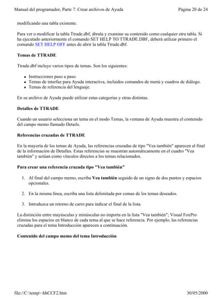 Manual del programador, Parte 7: Crear archivos de Ayuda                                 Página 20 de 24


 modificando una tabla existente.

 Para ver o modificar la tabla Ttrade.dbf, ábrala y examine su contenido como cualquier otra tabla. Si
 ha ejecutado anteriormente el comando SET HELP TO TTRADE.DBF, deberá utilizar primero el
 comando SET HELP OFF antes de abrir la tabla Ttrade.dbf.

 Temas de TTRADE

 Ttrade.dbf incluye varios tipos de temas. Son los siguientes:

     l   Instrucciones paso a paso.
     l   Temas de interfaz para Ayuda interactiva, incluidos comandos de menú y cuadros de diálogo.
     l   Temas de referencia del lenguaje.

 En su archivo de Ayuda puede utilizar estas categorías y otras distintas.

 Detalles de TTRADE

 Cuando un usuario selecciona un tema en el modo Temas, la ventana de Ayuda muestra el contenido
 del campo memo llamado Details.

 Referencias cruzadas de TTRADE

 En la mayoría de los temas de Ayuda, las referencias cruzadas de tipo "Vea también" aparecen al final
 de la información de Detalles. Estas referencias se muestran automáticamente en el cuadro "Vea
 también" y actúan como vínculos directos a los temas relacionados.

 Para crear una referencia cruzada tipo "Vea también"

   1. Al final del campo memo, escriba Vea también seguido de un signo de dos puntos y espacios
      opcionales.

   2. En la misma línea, escriba una lista delimitada por comas de los temas deseados.

   3. Introduzca un retorno de carro para indicar el final de la lista.

 La distinción entre mayúsculas y minúsculas no importa en la lista "Vea también"; Visual FoxPro
 elimina los espacios en blanco de cada tema al que se hace referencia. Por ejemplo, las referencias
 cruzadas para el tema Introducción aparecen a continuación.

 Contenido del campo memo del tema Introducción




file://C:temp~hhCCF2.htm                                                                   30/05/2000
 