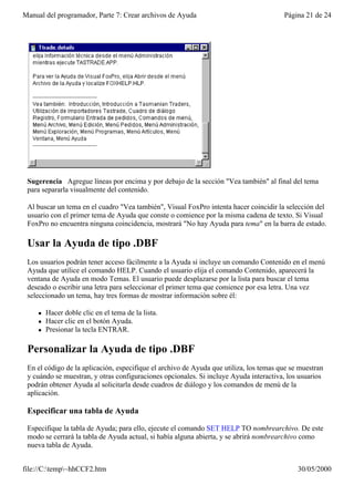 Manual del programador, Parte 7: Crear archivos de Ayuda                                Página 21 de 24




 Sugerencia Agregue líneas por encima y por debajo de la sección "Vea también" al final del tema
 para separarla visualmente del contenido.

 Al buscar un tema en el cuadro "Vea también", Visual FoxPro intenta hacer coincidir la selección del
 usuario con el primer tema de Ayuda que conste o comience por la misma cadena de texto. Si Visual
 FoxPro no encuentra ninguna coincidencia, mostrará "No hay Ayuda para tema" en la barra de estado.

 Usar la Ayuda de tipo .DBF
 Los usuarios podrán tener acceso fácilmente a la Ayuda si incluye un comando Contenido en el menú
 Ayuda que utilice el comando HELP. Cuando el usuario elija el comando Contenido, aparecerá la
 ventana de Ayuda en modo Temas. El usuario puede desplazarse por la lista para buscar el tema
 deseado o escribir una letra para seleccionar el primer tema que comience por esa letra. Una vez
 seleccionado un tema, hay tres formas de mostrar información sobre él:

     l   Hacer doble clic en el tema de la lista.
     l   Hacer clic en el botón Ayuda.
     l   Presionar la tecla ENTRAR.

 Personalizar la Ayuda de tipo .DBF
 En el código de la aplicación, especifique el archivo de Ayuda que utiliza, los temas que se muestran
 y cuándo se muestran, y otras configuraciones opcionales. Si incluye Ayuda interactiva, los usuarios
 podrán obtener Ayuda al solicitarla desde cuadros de diálogo y los comandos de menú de la
 aplicación.

 Especificar una tabla de Ayuda

 Especifique la tabla de Ayuda; para ello, ejecute el comando SET HELP TO nombrearchivo. De este
 modo se cerrará la tabla de Ayuda actual, si había alguna abierta, y se abrirá nombrearchivo como
 nueva tabla de Ayuda.


file://C:temp~hhCCF2.htm                                                                   30/05/2000
 
