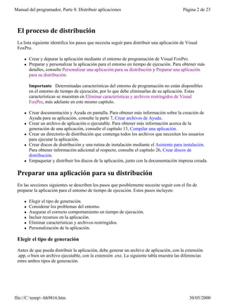 Manual del programador, Parte 8: Distribuir aplicaciones                                     Página 2 de 23



 El proceso de distribución
 La lista siguiente identifica los pasos que necesita seguir para distribuir una aplicación de Visual
 FoxPro.

     l   Crear y depurar la aplicación mediante el entorno de programación de Visual FoxPro.
     l   Preparar y personalizar la aplicación para el entorno en tiempo de ejecución. Para obtener más
         detalles, consulte Personalizar una aplicación para su distribución y Preparar una aplicación
         para su distribución.

         Importante Determinadas características del entorno de programación no están disponibles
         en el entorno de tiempo de ejecución, por lo que debe eliminarlas de su aplicación. Estas
         características se muestran en Eliminar características y archivos restringidos de Visual
         FoxPro, más adelante en este mismo capítulo.

     l   Crear documentación y Ayuda en pantalla. Para obtener más información sobre la creación de
         Ayuda para su aplicación, consulte la parte 7, Crear archivos de Ayuda.
     l   Crear un archivo de aplicación o ejecutable. Para obtener más información acerca de la
         generación de una aplicación, consulte el capítulo 13, Compilar una aplicación.
     l   Crear un directorio de distribución que contenga todos los archivos que necesiten los usuarios
         para ejecutar la aplicación.
     l   Crear discos de distribución y una rutina de instalación mediante el Asistente para instalación.
         Para obtener información adicional al respecto, consulte el capítulo 26, Crear discos de
         distribución.
     l   Empaquetar y distribuir los discos de la aplicación, junto con la documentación impresa creada.

 Preparar una aplicación para su distribución
 En las secciones siguientes se describen los pasos que posiblemente necesite seguir con el fin de
 preparar la aplicación para el entorno de tiempo de ejecución. Estos pasos incluyen:

     l   Elegir el tipo de generación.
     l   Considerar los problemas del entorno.
     l   Asegurar el correcto comportamiento en tiempo de ejecución.
     l   Incluir recursos en la aplicación.
     l   Eliminar características y archivos restringidos.
     l   Personalización de la aplicación.

 Elegir el tipo de generación

 Antes de que pueda distribuir la aplicación, debe generar un archivo de aplicación, con la extensión
 .app, o bien un archivo ejecutable, con la extensión .exe. La siguiente tabla muestra las diferencias
 entre ambos tipos de generación.




file://C:temp~hh9816.htm                                                                      30/05/2000
 
