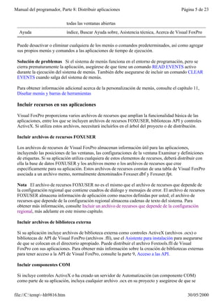 Manual del programador, Parte 8: Distribuir aplicaciones                                   Página 5 de 23


                             todas las ventanas abiertas
  Ayuda                      índice, Buscar Ayuda sobre, Asistencia técnica, Acerca de Visual FoxPro

 Puede desactivar o eliminar cualquiera de los menús o comandos predeterminados, así como agregar
 sus propios menús y comandos a las aplicaciones de tiempo de ejecución.

 Solución de problemas Si el sistema de menús funciona en el entorno de programación, pero se
 cierra prematuramente la aplicación, asegúrese de que tiene un comando READ EVENTS activo
 durante la ejecución del sistema de menús. También debe asegurarse de incluir un comando CLEAR
 EVENTS cuando salga del sistema de menús.

 Para obtener información adicional acerca de la personalización de menús, consulte el capítulo 11,
 Diseñar menús y barras de herramientas

 Incluir recursos en sus aplicaciones

 Visual FoxPro proporciona varios archivos de recursos que amplían la funcionalidad básica de las
 aplicaciones, entre los que se incluyen archivos de recursos FOXUSER, bibliotecas API y controles
 ActiveX. Si utiliza estos archivos, necesitará incluirlos en el árbol del proyecto o de distribución.

 Incluir archivos de recursos FOXUSER

 Los archivos de recursos de Visual FoxPro almacenan información útil para las aplicaciones,
 incluyendo las posiciones de las ventanas, las configuraciones de la ventana Examinar y definiciones
 de etiquetas. Si su aplicación utiliza cualquiera de estos elementos de recursos, deberá distribuir con
 ella la base de datos FOXUSER y los archivos memo o los archivos de recursos que cree
 específicamente para su aplicación. Estos archivos de recursos constan de una tabla de Visual FoxPro
 asociada a un archivo memo, normalmente denominados Foxuser.dbf y Foxuser.fpt.

 Nota El archivo de recursos FOXUSER no es el mismo que el archivo de recursos que depende de
 la configuración regional que contiene cuadros de diálogo y mensajes de error. El archivo de recursos
 FOXUSER almacena información de aplicación como macros definidas por usted; el archivo de
 recursos que depende de la configuración regional almacena cadenas de texto del sistema. Para
 obtener más información, consulte Incluir un archivo de recursos que depende de la configuración
 regional, más adelante en este mismo capítulo.

 Incluir archivos de biblioteca externa

 Si su aplicación incluye archivos de biblioteca externa como controles ActiveX (archivos .ocx) o
 bibliotecas de API de Visual FoxPro (archivos .fll), use el Asistente para instalación para asegurarse
 de que se colocan en el directorio apropiado. Puede distribuir el archivo Foxtools.fll de Visual
 FoxPro con sus aplicaciones. Para obtener más información sobre la creación de bibliotecas externas
 para tener acceso a la API de Visual FoxPro, consulte la parte 9, Acceso a las API.

 Incluir componentes COM

 Si incluye controles ActiveX o ha creado un servidor de Automatización (un componente COM)
 como parte de su aplicación, incluya cualquier archivo .ocx en su proyecto y asegúrese de que se


file://C:temp~hh9816.htm                                                                    30/05/2000
 