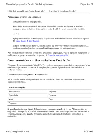 Manual del programador, Parte 8: Distribuir aplicaciones                                      Página 8 de 23


  Distribuir un archivo de Ayuda de tipo .dbf         El archivo de Ayuda de tipo .dbf

 Para agregar archivos a su aplicación

     l   Incluya los archivos en el proyecto.

         Si no desea modificarlos en la aplicación distribuida, sitúe los archivos en el proyecto y
         márquelos como incluidos. Estos archivos serán de sólo lectura y no admitirán cambios.

         –O bien–

     l   Agregue los archivos al directorio de la aplicación. Para obtener detalles, consulte el capítulo
         26, Crear discos de distribución.

         Si desea modificar los archivos, sitúelos dentro del proyecto y márquelos como excluidos. A
         continuación, distribúyalos con su aplicación como archivos independientes.

 Para obtener más información acerca de la creación de un proyecto, y de la inclusión o exclusión de
 archivos en un proyecto, consulte el capítulo 13, Compilar una aplicación.

 Quitar características y archivos restringidos de Visual FoxPro

 El entorno de programación de Visual FoxPro contiene numerosas características y muchos archivos
 con licencia para su uso exclusivo. Si su aplicación contiene alguna de estas características o
 archivos, elimínelos.

 Características restringidas de Visual FoxPro

 No se permite incluir los siguientes menús de Visual FoxPro, ni sus comandos, en un archivo
 ejecutable distribuido.

  Menús restringidos
  Base de datos                                       Proyecto
  Formulario                                          Consulta
  Menú                                                Tabla
  Programa

 Si su aplicación incluye alguno de los siguientes comandos, devolverá el error "Característica no
 disponible". Aunque no se permite incluir comandos que creen o modifiquen menús, formularios ni
 consultas, sí es posible ejecutar programas compilados de menú, formulario o consulta en la
 aplicación.




file://C:temp~hh9816.htm                                                                       30/05/2000
 