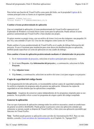 Manual del programador, Parte 8: Distribuir aplicaciones                                  Página 14 de 23



 Para incluir una función de Visual FoxPro como parte del título, use la propiedad Caption de la
 ventana principal como se ilustra en el siguiente ejemplo.

 COMMAND=_SCREEN.Caption=;
 "Visual FoxPro " + SUBSTR(VERSION(),25,3)

 Cambiar el icono predeterminado de aplicación

 Una vez compilada la aplicación, el icono predeterminado de Visual FoxPro aparecerá en el
 Explorador de Windows o el menú Inicio como icono para la aplicación. Puede utilizar el icono
 genérico suministrado por Visual FoxPro o bien diseñar uno propio.

 Si quiere mostrar su propio icono, cree un archivo de icono (.ico) con dos imágenes: una pequeña (16
 por 16) y una estándar (32 por 32). Cree las dos imágenes como iconos de 16 colores.

 Puede cambiar el icono predeterminado de Visual FoxPro en el cuadro de diálogo Información del
 proyecto. Si usa el Asistente para instalación para crear discos de distribución para su aplicación,
 también puede especificar un icono de aplicación en este cuadro de diálogo.

 Para cambiar el icono de aplicación predeterminado mediante el Administrador de proyectos

    1. En el Administrador de proyectos, seleccione el archivo principal para su proyecto.

    2. En el menú Proyecto, elija Información del proyecto y, a continuación, seleccione la ficha
       Proyecto.

    3. Elija Adjuntar icono.

    4. Elija Icono y, a continuación, seleccione un archivo de icono (.ico) para asignar a su proyecto.

 Copia de seguridad del código fuente

 En la programación de toda aplicación, es recomendable realizar copias de seguridad completas de
 los archivos originales de programa antes de generar una aplicación. Almacene las copias de
 seguridad en un sitio distinto que las aplicaciones compiladas.

 Importante Asegúrese de conservar copias independientes de los programas originales para su uso
 posterior. No es posible volver a crear los programas de origen a partir del código compilado.

 Generar la aplicación

 Una vez que el proyecto de aplicación contenga todos los archivos necesarios, estará en condiciones
 de generar un archivo distribuible. Puede generar su proyecto como una aplicación estándar que
 solamente se ejecuta cuando se dispone de Visual FoxPro, o bien como una aplicación ejecutable que
 funcione sin Visual FoxPro.

 Nota También puede generar su aplicación como servidor de Automatización OLE. Para ver más
 detalles, consulte, Crear servidores de Automatización, en el Capítulo 16, "Agregar OLE".


file://C:temp~hh9816.htm                                                                    30/05/2000
 